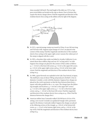 Problem B 131
NAME ______________________________________ DATE _______________ CLASS ____________________
Copyright
©
by
Holt,
Rinehart
and
Winston.
All
rights
reserved. times exceeded 160 km/h. The total length of the slide was 1747 m. Sup-
pose several sliders are located on the rope as shown. Due to friction, they
acquire the electric charges shown. Find the magnitude and direction of the
resultant electric force acting on the athlete at the far right of the diagram.
3. In 1913, a special postage stamp was issued in China. It was 248 mm long
and 70.0 mm wide. Suppose equal charges of 1.0 nC are placed in the
corners of this stamp. Find the magnitude and direction of the resultant
electric force acting on the upper right corner (assume the widest part of
the stamp is aligned with the x-axis).
4. In 1993, a chocolate chip cookie was baked in Arcadia, California. It con-
tained about three million chips and was 10.7 m long and 8.7 m wide.
Suppose four charges are placed in the corners of that cookie as follows:
q1 = −12.0 nC at the lower left corner, q2 = 5.6 nC at the upper left corner,
q3 = 2.8 nC at the upper right corner, and q4 = 8.4 nC at the lower right
corner. Find the magnitude and direction of the resultant electric force
acting on q1.
5. In 1988, a giant firework was exploded at the Lake Toya festival, in Japan.
The shell had a mass of about 700 kg and produced a fireball 1.2 km in
diameter. Consider a circle with this diameter. Suppose four charges are
placed on the circle’s perimeter so that the lines between them form a
square with sides parallel to the x- or y-axes. The charges have the follow-
ing strengths and locations: q1 = 16.0 mC at the upper left “corner,”
q2 = 2.4 mC at the upper right corner, q3 = −3.2 mC at the lower right
corner, and q4 = −4.0 mC at the lower left corner. Find the magnitude
and direction of the resultant electric force acting on q1. (Hint: Find the
distances between the charges first.)
6. American athlete Jesse Castenada walked 228.930 km in 24 h in 1976,
setting a new record. Consider an equilateral triangle with a perimeter
equal to the distance Castenada walked. Suppose the charges are placed
at the following vertices of the triangle: q1 = 8.8 nC at the bottom left
vertex, q2 = −2.4 nC at the bottom right vertex, and q3 = 4.0 nC at the
top vertex. Find the magnitude and direction of the resultant electric force
acting on q1.
q1 = 2.0 nC
q3 = 4.0 nC
q4 = 5.5 nC
r1,2 = 5.00 × 102 m
r1,4
=1747m
q2 = 3.0 nC
r1,3 = 1.00 × 103 m
 