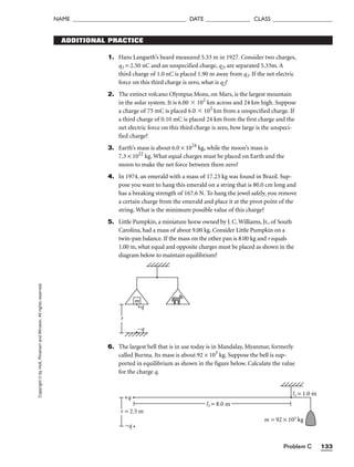 Problem C 133
NAME ______________________________________ DATE _______________ CLASS ____________________
Copyright
©
by
Holt,
Rinehart
and
Winston.
All
rights
reserved. ADDITIONAL PRACTICE
1. Hans Langseth’s beard measured 5.33 m in 1927. Consider two charges,
q1 = 2.50 nC and an unspecified charge, q2, are separated 5.33m. A
third charge of 1.0 nC is placed 1.90 m away from q1. If the net electric
force on this third charge is zero, what is q2?
2. The extinct volcano Olympus Mons, on Mars, is the largest mountain
in the solar system. It is 6.00  102
km across and 24 km high. Suppose
a charge of 75 mC is placed 6.0  102
km from a unspecified charge. If
a third charge of 0.10 mC is placed 24 km from the first charge and the
net electric force on this third charge is zero, how large is the unspeci-
fied charge?
3. Earth’s mass is about 6.0 × 1024
kg, while the moon’s mass is
7.3 × 1022
kg. What equal charges must be placed on Earth and the
moon to make the net force between them zero?
4. In 1974, an emerald with a mass of 17.23 kg was found in Brazil. Sup-
pose you want to hang this emerald on a string that is 80.0 cm long and
has a breaking strength of 167.6 N. To hang the jewel safely, you remove
a certain charge from the emerald and place it at the pivot point of the
string. What is the minimum possible value of this charge?
5. Little Pumpkin, a miniature horse owned by J. C. Williams, Jr., of South
Carolina, had a mass of about 9.00 kg. Consider Little Pumpkin on a
twin-pan balance. If the mass on the other pan is 8.00 kg and r equals
1.00 m, what equal and opposite charges must be placed as shown in the
diagram below to maintain equilibrium?
6. The largest bell that is in use today is in Mandalay, Myanmar, formerly
called Burma. Its mass is about 92 × 103
kg. Suppose the bell is sup-
ported in equilibrium as shown in the figure below. Calculate the value
for the charge q.
m
+q
−q
r
m = 92 × 103 kg
l1 = 1.0 m
+q
−q
r = 2.5 m
l2 = 8.0 m
 