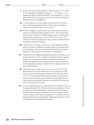 7. In more than 30 years, Albert Klein, of California, drove 2.5  106
km
in one automobile. Consider two charges, q1  2.0 C and q2  6.0 C,
separated by Klein’s total driving distance. A third charge, q3  4.0 C, is
placed on the line connecting q1 and q2. How far from q1 should q3 be
placed for q3 to be in equilibrium?
8. A 55 mC charge and a 137 mC charge are separated by 87 m. Where
must a 14 mC charge be placed between these other two charges in
order for the net electric force on it to be zero?
9. In 1992, a Singapore company made a rope that is 56 cm in diameter
and has an estimated breaking strength of 1.00 × 108
N. Suppose this
rope is used to connect two strongly charged asteroids in space. If the
charges of the asteroids are q1 = 1.80 × 104
C and q2 = 6.25 × 104
C,
what is the minimum length that the rope can have and still remain in-
tact? Neglect the effects of gravity.
10. The CN Tower, in Toronto, Canada, is 553 m tall. Suppose two balls,
each with a mass of 5.00 kg and a charge of 40.0 mC, are placed at the
top and bottom of the tower, respectively. The ball at the top is then
dropped. At what height is the acceleration on the ball zero?
11. Mycoplasma is the smallest living organism known. Its mass has an esti-
mated value of 1.0 × 10−16
g. Suppose two specimens of this organism
are placed 1.0 m apart and one electron is placed on each. If the
medium through which the Mycoplasma move exerts a resistive force
on the organisms, how large must that force be to balance the force of
electrostatic repulsion?
12. The parasitic wasp Carapractus cinctus has a mass of 5.0 × 10−6
kg,
which makes it one of the smallest insects in the world. If two such
wasps are given equal and opposite charges with an absolute value of
2.0 × 10−15
C and are placed 1.00 m from each other on a horizontal
smooth surface, what extra horizontal force must be applied to each
wasp to keep it from sliding? Take into account both gravitational and
electric forces between the wasps.
13. In 1995, a single diamond was sold for more than $16 million. It was not
the largest diamond in the world, but its mass was an impressive 20.0 g.
Consider such a diamond resting on a horizontal surface. It is known
that if the diamond is given a charge of 2.0 mC and a charge of at least
–8.0 mC is placed on that surface at a distance of 1.7 m from it, then the
diamond will barely keep from sliding. Calculate the coefficient of static
friction between the diamond and the surface.
Holt Physics Problem Workbook
134
NAME ______________________________________ DATE _______________ CLASS ____________________
Copyright
©
by
Holt,
Rinehart
and
Winston.
All
rights
reserved.
 