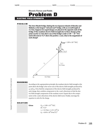Problem D 135
NAME ______________________________________ DATE _______________ CLASS ____________________
Copyright
©
by
Holt,
Rinehart
and
Winston.
All
rights
reserved. Electric Forces and Fields
Problem D
ELECTRIC FIELD STRENGTH
P R O B L E M
The Seto-Ohashi bridge, linking the two Japanese islands of Honshu and
Shikoku, is the longest“rail and road”bridge, with an overall length of
12.3 km. Suppose two equal charges are placed at the opposite ends of the
bridge. If the resultant electric field strength due to these charges at the
point exactly 12.3 km above one of the bridge’s ends is 3.99  10–2
N/C
and is directed at 75.3° above the positive x-axis, what is the magnitude of
each charge?
REASONING
According to the superposition principle, the resultant electric field strength at the
point above the bridge is the vector sum of the electric field strengths produced by
q1 and q2. First, find the components of the electric field strengths produced by
each charge, then combine components in the x and y directions to find the elec-
tric field strength components of the resultant vector. Equate this to the compo-
nents in the x and y directions of the electric field vector. Finally, rearrange the
equation to solve for the charge.
Given: Etot = 3.99 × 10−4
N/C
q = 75.3°
r1 = 12.3 km = 1.23 × 104
m
kC = 8.99 × 109
N•m2
/C2
S O L U T I O N
q2 12.3 km q1
Φ
E1 E2
Etotal = 3.99 × 10–2 N/C
q = 75.3°
r1 =
12.3 km
r2
 