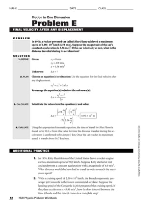 Holt Physics Problem Workbook
12
NAME ______________________________________ DATE _______________ CLASS ____________________
Motion in One Dimension
Problem E
FINAL VELOCITY AFTER ANY DISPLACEMENT
P R O B L E M
In 1970, a rocket-powered car called Blue Flame achieved a maximum
speed of 1.00 ( 103
km/h (278 m/s). Suppose the magnitude of the car’s
constant acceleration is 5.56 m/s2
. If the car is initially at rest, what is the
distance traveled during its acceleration?
S O L U T I O N
Given: vi = 0 m/s
vf = 278 m/s
a = 5.56 m/s2
Unknown: ∆x = ?
Choose an equation(s) or situation: Use the equation for the final velocity after
any displacement.
vf
2
= vi
2
+ 2a∆x
Rearrange the equation(s) to isolate the unknown(s):
∆x = 
vf
2
2
−
a
vi
2

Substitute the values into the equation(s) and solve:
∆x = =
Using the appropriate kinematic equation, the time of travel for Blue Flame is
found to be 50.0 s. From this value for time the distance traveled during the ac-
celeration is confirmed to be almost 7 km. Once the car reaches its maximum
speed, it travels about 16.7 km/min.
6.95 × 103
m
278 
m
s


2
−
0 
m
s


2

(2)
5.56 
m
s2


1. DEFINE
2. PLAN
Copyright
©
by
Holt,
Rinehart
and
Winston.
All
rights
reserved.
3. CALCULATE
4. EVALUATE
ADDITIONAL PRACTICE
1. In 1976, Kitty Hambleton of the United States drove a rocket-engine
car to a maximum speed of 965 km/h. Suppose Kitty started at rest
and underwent a constant acceleration with a magnitude of 4.0 m/s2
.
What distance would she have had to travel in order to reach the maxi-
mum speed?
2. With a cruising speed of 2.30 × 103
km/h, the French supersonic pas-
senger jet Concorde is the fastest commercial airplane. Suppose the
landing speed of the Concorde is 20.0 percent of the cruising speed. If
the plane accelerates at –5.80 m/s2
, how far does it travel between the
time it lands and the time it comes to a complete stop?
 