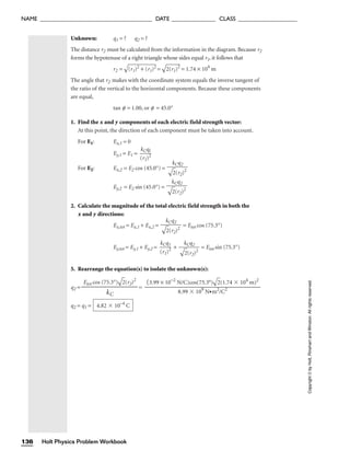 Unknown: q1 = ? q2 = ?
The distance r2 must be calculated from the information in the diagram. Because r2
forms the hypotenuse of a right triangle whose sides equal r1, it follows that
r2 =

(r
1)
2
+
 (
r1
)2
 =

2(
r1
)2
 = 1.74 × 104
m
The angle that r2 makes with the coordinate system equals the inverse tangent of
the ratio of the vertical to the horizontal components. Because these components
are equal,
tan f = 1.00, or f = 45.0°
1. Find the x and y components of each electric field strength vector:
At this point, the direction of each component must be taken into account.
For E1: Ex,1 = 0
Ey,1 = E1 = 
(
k
r
C
1
q
)2
1

For E2: Ex,2 = E2 cos (45.0°) =
Ey,2 = E2 sin (45.0°) =
2. Calculate the magnitude of the total electric field strength in both the
x and y directions:
Ex,tot = Ex,1 + Ex,2 = = Etot cos (75.3°)
Ey,tot = Ey,1 + Ey,2 = 
(
k
r
C
1
q
)
1
2
 + = Etot sin (75.3°)
5. Rearrange the equation(s) to isolate the unknown(s):
q2 = 
q2 = q1 = 4.82  10–4
C
(3.99 × 10−2
N/C)cos(75.3°)

2
(1.74  104
m)2

8.99  109
N•m2
/C2
Etot cos (75.3°)

2
(r2)2

kC
kCq2


2
(r2)2
kCq2


2
(r2)2
kCq2


2
(r2)2
kCq2


2
(r2)2
Holt Physics Problem Workbook
136
NAME ______________________________________ DATE _______________ CLASS ____________________
Copyright
©
by
Holt,
Rinehart
and
Winston.
All
rights
reserved.
 