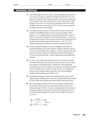 Problem D 137
NAME ______________________________________ DATE _______________ CLASS ____________________
Copyright
©
by
Holt,
Rinehart
and
Winston.
All
rights
reserved. ADDITIONAL PRACTICE
1. The world’s largest tires have a mass of almost 6000 kg and a diameter of
3.72 m each. Consider an equilateral triangle with sides that are 3.72 m
long each. If equal positive charges are placed at the points on either end
of the triangle’s base, what is the direction of the resultant electric field
strength vector at the top vertex? If the magnitude of the electric field
strength at the top vertex equals 0.145 N/C, what are the two quantities
of charge at the base of the triangle?
2. The largest fountain is found at Fountain Hills, Arizona. Under ideal
conditions, the 8000 kg column of water can reach as high as 190 m.
Suppose a 12 nC charge is placed on the ground and another charge of
unknown quantity is located 190 m above the first charge. At a point on
the ground 120 m from the first charge, the horizontal component of the
resultant electric field strength is found to be Ex = 1.60 × 10−2
N/C.
Using this information, calculate the unknown quantity of charge.
3. Pontiac Silverdome Stadium, in Detroit, Michigan, is the largest air-
supported building in the world. Suppose a charge of 18.0 mC is placed
at one end of the stadium and a charge of −12.0 mC is placed at the other
end of the stadium. If the electric field halfway between the charges is
22.3 N/C, directed toward the –12.0 mC charge, what is the length of the
stadium?
4. In 1897, a Ferris wheel with a diameter of 86.5 m was built in London.
The wheel held 10 first-class and 30 second-class cabins, and each cabin
was capable of carrying 30 people. Consider two cabins positioned
exactly opposite each other. Suppose one cabin has an unbalanced charge
of 4.8 nC and the other cabin has a charge of 16 nC. At what distance
from the 4.8 nC charge along the diameter of the wheel would the
strength of the resultant electric field be zero?
5. Suppose three charges of 3.6 mC each are placed at three corners of the
Imperial Palace in Beijing, China, which has a length of 960 m and a width
of 750 m. What is the strength of the electric field at the fourth corner?
6. The world’s largest windows, which are in the Palace of Industry and
Technology in Paris, France, have a maximum width of 218 m and a
maximum height of 50.0 m. Consider a rectangle with these dimensions.
If charges are placed at its corners, as shown in the figure below, what
is the electric field strength at the center of the rectangle? The value of
q is 6.4 nC.
q
3q
q
2q
E
50.0 m
218 m
θ
 