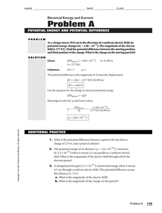 Problem A 139
NAME ______________________________________ DATE _______________ CLASS ____________________
Electrical Energy and Current
Problem A
POTENTIAL ENERGY AND POTENTIAL DIFFERENCE
P R O B L E M
As a charge moves 39.0 cm in the direction of a uniform electric field, its
potential energy changes by 1.86 × 10−3
J. The magnitude of the electric
field is 177 N/C.Find the potential difference between the starting position
and final position of the charge.What is the charge on the moving particle?
S O L U T I O N
Given: ∆PEelectric = −1.86 × 10−3
J d = 0.390 m
E = 177 N/C
Unknown: ∆V = ? q = ?
The potential difference is the magnitude of E times the displacement.
∆V = −Ed = −(177 N/C)(0.390 m)
Use the equation for the change in electrical potential energy.
∆PEelectric = −qEd
Rearrange to solve for q, and insert values.
q = − 
∆PE
E
e
d
lectric
 = −
q = 2.69 × 10−5
C
(−1.86 × 10−3
J)

(177 N/C)(0.390 m)
∆V = −69.0 V
Copyright
©
by
Holt,
Rinehart
and
Winston.
All
rights
reserved.
ADDITIONAL PRACTICE
1. What is the potential difference between a point 0.48 mm from a
charge of 2.9 nC and a point at infinity?
2. The potential energy of an electron (q = −1.6 × 10−19
C) increases
by 3.3 × 10−15
J when it moves 3.5 cm parallel to a uniform electric
field. What is the magnitude of the electric field through which the
electron passes?
3. A charged particle gains 3.1 × 10−12
J of potential energy when it moves
4.7 cm through a uniform electric field. The potential difference across
this distance is −73 V.
a. What is the magnitude of the electric field?
b. What is the magnitude of the charge on the particle?
 