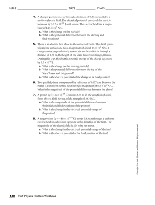 Holt Physics Problem Workbook
140
NAME ______________________________________ DATE _______________ CLASS ____________________
4. A charged particle moves through a distance of 9.35 m parallel to a
uniform electric field. The electrical potential energy of the particle
increases by 3.17 × 10−10
J as it moves. The electric field has a magni-
tude of 1.25 × 105
N/C.
a. What is the charge on the particle?
b. What is the potential difference between the starting and
final positions?
5. There is an electric field close to the surface of Earth. This field points
toward the surface and has a magnitude of about 1.5 × 102
N/C. A
charge moves perpendicularly toward the surface of Earth through a
distance of 439 m, the height of the Sears Tower in Chicago, Illinois.
During this trip, the electric potential energy of the charge decreases
by 3.7 × 10−8
J.
a. What is the charge on the moving particle?
b. What is the potential difference between the top of the
Sears Tower and the ground?
c. What is the electric potential of the charge at its final position?
6. Two parallel plates are separated by a distance of 0.077 cm. Between the
plates is a uniform electric field having a magnitude of 6.5 × 102
N/C.
What is the magnitude of the potential difference between the plates?
7. A proton (q = 1.6 × 10−19
C) moves 3.75 m in the direction of a uni-
form electric field having a field strength of 383 N/C.
a. What is the magnitude of the potential difference between
the initial and final positions of the proton?
b. What is the change in the electrical potential energy of
the proton?
8. A negative ion (q = −4.8 × 10−19
C) moves 0.63 cm through a uniform
electric field in a direction opposite to the direction of the field. The
magnitude of the electric field is 279 volts per meter.
a. What is the change in the electrical potential energy of the ion?
b. What is the electric potential at the final position of the ion?
Copyright
©
by
Holt,
Rinehart
and
Winston.
All
rights
reserved.
 