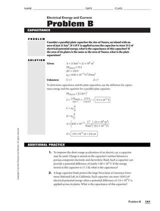 Copyright
©
by
Holt,
Rinehart
and
Winston.
All
rights
reserved.
Problem B 141
NAME ______________________________________ DATE _______________ CLASS ____________________
Electrical Energy and Current
Problem B
CAPACITANCE
P R O B L E M
Consider a parallel-plate capacitor the size of Nauru, an island with an
area of just 21 km2
. If 110 V is applied across the capacitor to store 55 J of
electrical potential energy, what is the capacitance of this capacitor? If
the area of its plates is the same as the area of Nauru, what is the plate
separation?
S O L U T I O N
Given: A = 21 km2
= 21 × 106
m2
PEelectric = 55 J
∆V = 110 V
e0 = 8.85 × 10−12
C2
/N•m2
Unknown: C = ? d = ?
To determine capacitance and the plate separation, use the definition for capaci-
tance energy and the equation for a parallel-plate capacitor.
PEelectric = 
1
2
C(∆V)2
C = 
2
(
P
∆
E
V
ele
)
c
2
tric
 = 
(
2
1
(
1
5
0
5
V
J
)
)
2
 =
C = e0 
A
d

d = e0 
C
A

d =
8.85 × 10−12

N
C
•m
2
2


d = 2.0 × 10−2
m = 2.0 cm
(21 × 106
m2
)

(9.1 × 10−3
F)
9.1 × 10−3
F
ADDITIONAL PRACTICE
1. To improve the short-range acceleration of an electric car, a capacitor
may be used. Charge is stored on the capacitor’s surface between a
porous composite electrode and electrolytic fluid. Such a capacitor can
provide a potential difference of nearly 3.00 × 102
V. If the energy
stored in this capacitor is 17.1 kJ, what is the capacitance?
2. A huge capacitor bank powers the large Nova laser at Lawrence Liver-
more National Lab, in California. Each capacitor can store 1450 J of
electrical potential energy when a potential difference of 1.0 × 104
V is
applied across its plates. What is the capacitance of this capacitor?
 
