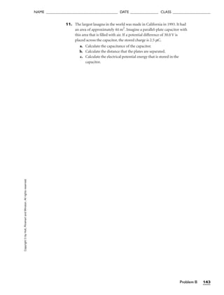 Problem B 143
NAME ______________________________________ DATE _______________ CLASS ____________________
Copyright
©
by
Holt,
Rinehart
and
Winston.
All
rights
reserved. 11. The largest lasagna in the world was made in California in 1993. It had
an area of approximately 44 m2
. Imagine a parallel-plate capacitor with
this area that is filled with air. If a potential difference of 30.0 V is
placed across the capacitor, the stored charge is 2.5 mC.
a. Calculate the capacitance of the capacitor.
b. Calculate the distance that the plates are separated.
c. Calculate the electrical potential energy that is stored in the
capacitor.
 