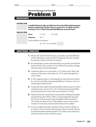 Copyright
©
by
Holt,
Rinehart
and
Winston.
All
rights
reserved.
Problem D 145
NAME ______________________________________ DATE _______________ CLASS ____________________
Electrical Energy and Current
Problem D
RESISTANCE
P R O B L E M
A medical belt pack with a portable laser for in-the-field medical purposes
has been constructed. The laser draws a current of 2.5 A and the circuitry
resistance is 0.6 Ω.What is the potential difference across the laser?
S O L U T I O N
Given: I = 2.5 A R = 0.6 Ω
Unknown: ∆V = ?
Use the definition of resistance.
∆V = IR = (2.5 A)(0.6 Ω) = 1.5 V
ADDITIONAL PRACTICE
1. Electric eels, found in South America, can provide a potential difference
of 440 V that draws a current of 0.80 A through the eel’s prey. Calculate
the resistance of the circuit (the eel and prey).
2. It is claimed that a certain camcorder battery can provide a potential dif-
ference of 9.60 V and a current of 1.50 A. What is the resistance through
which the battery must be discharged?
3. A prototype electric car is powered by a 312 V battery pack. What is the
resistance of the motor circuit when 2.8 × 105
C passes through the cir-
cuit in 1.00 h?
4. In 1992, engineers built a 2.5 mm long electric motor that can be driven
by a very low emf. What is the potential difference if it draws a 3.8 A cur-
rent through a 0.64 Ω resistor?
5. A team from Texas AM University has built an electric sports car with a
maximum motor current of 2.4 × 103
A. Determine the potential differ-
ence that provides this current if the circuit resistance is 0.30 Ω.
6. Stanford University scientists have constructed the Orbiting Picosatellite
Automated Launcher (OPAL). OPAL can launch disposable “picosatel-
lites” the size of hockey pucks. Each picosatellite will be powered by a
3.0 V battery for about an hour. If the satellite’s circuitry were to have a
resistance of 16 Ω, what current would be drawn by the satellite?
7. For years, California has been striving for all zero-emission vehicles on
its roads. In 1995, a street bus with a range of 120 km was built. This bus
is powered by batteries delivering 6.00 × 102
V. If the circuit resistance is
4.4 Ω, what is the current in the bus’s circuit?
 