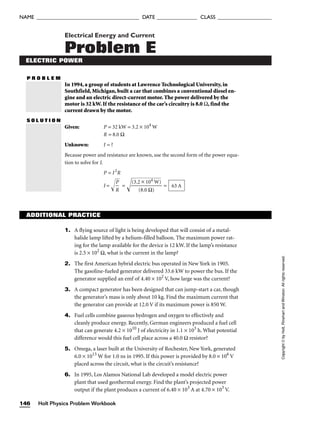 Electrical Energy and Current
Problem E
ELECTRIC POWER
P R O B L E M
In 1994, a group of students at Lawrence Technological University, in
Southfield, Michigan, built a car that combines a conventional diesel en-
gine and an electric direct-current motor. The power delivered by the
motor is 32 kW. If the resistance of the car’s circuitry is 8.0 Ω, find the
current drawn by the motor.
S O L U T I O N
Given: P = 32 kW = 3.2 × 104
W
R = 8.0 Ω
Unknown: I = ?
Because power and resistance are known, use the second form of the power equa-
tion to solve for I.
P = I2
R
I = 
R
P

 = 
(3

.2
(
8
×
.0
1
Ω
0

4
)

W

)

 = 63 A
ADDITIONAL PRACTICE
1. A flying source of light is being developed that will consist of a metal-
halide lamp lifted by a helium-filled balloon. The maximum power rat-
ing for the lamp available for the device is 12 kW. If the lamp’s resistance
is 2.5 × 102
Ω, what is the current in the lamp?
2. The first American hybrid electric bus operated in New York in 1905.
The gasoline-fueled generator delivered 33.6 kW to power the bus. If the
generator supplied an emf of 4.40 × 102
V, how large was the current?
3. A compact generator has been designed that can jump-start a car, though
the generator’s mass is only about 10 kg. Find the maximum current that
the generator can provide at 12.0 V if its maximum power is 850 W.
4. Fuel cells combine gaseous hydrogen and oxygen to effectively and
cleanly produce energy. Recently, German engineers produced a fuel cell
that can generate 4.2 × 1010
J of electricity in 1.1 × 103
h. What potential
difference would this fuel cell place across a 40.0 Ω resistor?
5. Omega, a laser built at the University of Rochester, New York, generated
6.0 × 1013
W for 1.0 ns in 1995. If this power is provided by 8.0 × 106
V
placed across the circuit, what is the circuit’s resistance?
6. In 1995, Los Alamos National Lab developed a model electric power
plant that used geothermal energy. Find the plant’s projected power
output if the plant produces a current of 6.40 × 103
A at 4.70 × 103
V.
Holt Physics Problem Workbook
146
NAME ______________________________________ DATE _______________ CLASS ____________________
Copyright
©
by
Holt,
Rinehart
and
Winston.
All
rights
reserved.
 