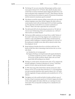 Problem E 13
NAME ______________________________________ DATE _______________ CLASS ____________________
Copyright
©
by
Holt,
Rinehart
and
Winston.
All
rights
reserved. 3. The Boeing 747 can carry more than 560 passengers and has a maxi-
mum speed of about 9.70 × 102
km/h. After takeoff, the plane takes a
certain time to reach its maximum speed. Suppose the plane has a con-
stant acceleration with a magnitude of 4.8 m/s2
. What distance does the
plane travel between the moment its speed is 50.0 percent of maximum
and the moment its maximum speed is attained?
4. The distance record for someone riding a motorcycle on its rear wheel
without stopping is more than 320 km. Suppose the rider in this un-
usual situation travels with an initial speed of 8.0 m/s before speeding
up. The rider then travels 40.0 m at a constant acceleration of
2.00 m/s2
. What is the rider’s speed after the acceleration?
5. The skid marks left by the decelerating jet-powered car The Spirit of
America were 9.60 km long. If the car’s acceleration was –2.00 m/s2
,
what was the car’s initial velocity?
6. The heaviest edible mushroom ever found (the so-called “chicken of
the woods”) had a mass of 45.4 kg. Suppose such a mushroom is at-
tached to a rope and pulled horizontally along a smooth stretch of
ground, so that it undergoes a constant acceleration of +0.35 m/s2
. If
the mushroom is initially at rest, what will its velocity be after it has
been displaced +64 m?
7. Bengt Norberg of Sweden drove his car 44.8 km in 60.0 min. The
feature of this drive that is interesting is that he drove the car on two
side wheels.
a. Calculate the car’s average speed.
b. Suppose Norberg is moving forward at the speed calculated in
(a). He then accelerates at a rate of –2.00 m/s2
. After traveling
20.0 m, the car falls on all four wheels. What is the car’s final
speed while still traveling on two wheels?
8. Starting at a certain speed, a bicyclist travels 2.00 × 102
m. Suppose the
bicyclist undergoes a constant acceleration of 1.20 m/s2
. If the final
speed is 25.0 m/s, what was the bicyclist’s initial speed?
9. In 1994, Tony Lang of the United States rode his motorcycle a short
distance of 4.0 × 102
m in the short interval of 11.5 s. He started from
rest and crossed the finish line with a speed of about 2.50 × 102
km/h.
Find the magnitude of Lang’s acceleration as he traveled the 4.0 × 102
m
distance.
10. The lightest car in the world was built in London and had a mass of
less than 10 kg. Its maximum speed was 25.0 km/h. Suppose the driver
of this vehicle applies the brakes while the car is moving at its maxi-
mum speed. The car stops after traveling 16.0 m. Calculate the car’s
acceleration.
 