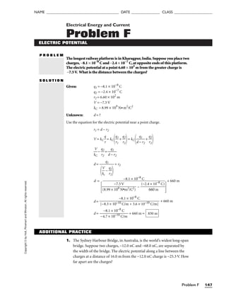 Problem F 147
NAME ______________________________________ DATE _______________ CLASS ____________________
Copyright
©
by
Holt,
Rinehart
and
Winston.
All
rights
reserved. Electrical Energy and Current
Problem F
ELECTRIC POTENTIAL
P R O B L E M
The longest railway platform is in Kharagpur,India.Suppose you place two
charges, −8.1 × 10−8
C and −2.4 × 10−7
C,at opposite ends of this platform.
The electric potential at a point 6.60 × 102
m from the greater charge is
−7.5V. What is the distance between the charges?
S O L U T I O N
Given: q1 = −8.1 × 10−8
C
q2 = −2.4 × 10−7
C
r2 = 6.60 × 102
m
V = −7.5 V
kC = 8.99 × 109
N• m2
/C2
Unknown: d = ?
Use the equation for the electric potential near a point charge.
r1 = d − r2
V = kC 
q
r
 = kC
q
r1
1
 + 
q
r2
2

= kC
d
q
−
1
r2
 + 
q
r2
2



k
V
C
 − 
q
r2
2
 = 
d
q
−
1
r2

d = + r2
d =
 −

+ 660 m
d = + 660 m
d = 
−4
−
.7
8.
×
1 ×
10
1
−
0
1
−
0
8
C
C
/m
 + 660 m = 830 m
−8.1 × 10−8
C

[−8.3 × 10−10 C/m + 3.6 × 10−10 C/m]
(−2.4 × 10−8
C)

660 m
−7.5 V

(8.99 × 109 N•m2/C2)
q1


k
V
c
 − 
q
r2
2


−8.1 × 10−8
C
1. The Sydney Harbour Bridge, in Australia, is the world’s widest long-span
bridge. Suppose two charges, −12.0 nC and −68.0 nC, are separated by
the width of the bridge. The electric potential along a line between the
charges at a distance of 16.0 m from the −12.0 nC charge is −25.3 V. How
far apart are the charges?
ADDITIONAL PRACTICE
 