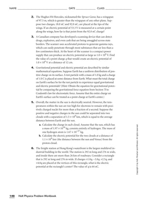 Holt Physics Problem Workbook
148
NAME ______________________________________ DATE _______________ CLASS ____________________
2. The Hughes H4 Hercules, nicknamed the Spruce Goose, has a wingspan
of 97.5 m, which is greater than the wingspan of any other plane. Sup-
pose two charges, 18.0 nC and 92.0 nC, are placed at the tips of the
wings. If an electric potential of 53.3 V is measured at a certain point
along the wings, how far is that point from the 92.0 nC charge?
3. A Canadian company has developed a scanning device that can detect
drugs, explosives, and even cash that are being smuggled across state
borders. The scanner uses accelerated protons to generate gamma rays,
which can easily penetrate through most substances that are less than a
few centimeters thick. At the heart of the scanner is a compact power
supply that can produce an electric potential as large as 1.0 × 106
V. Find
the value of a point charge q that would create an electric potential of
1.0 × 106
V at a distance of 12 cm.
4. Gravitational potential and electric potential are described by similar
mathematical equations. Suppose Earth has a uniform distribution of pos-
itive charge on its surface. A test particle with a mass of 1.0 kg and a charge
of 1.0 C is placed at some distance from Earth. What must the total charge
on Earth’s surface be for the test particle to experience equal gravitational
and electric potentials? (Hint: Obtain the equation for gravitational poten-
tial by comparing the gravitational force equation from Section 7I to
Coulomb’s law for electrostatic force. Assume that the entire charge on
Earth’s surface can be treated as a point charge at Earth’s center.)
5. Overall, the matter in the sun is electrically neutral. However, the tem-
peratures within the sun are too high for electrons to remain with posi-
tively charged nuclei for more than a fraction of a second. Suppose the
positive and negative charges in the sun could be separated into two
clouds with a separation of 1.5 × 108
km, which is equal to the average
distance between Earth and the sun.
a. Calculate the charge in each cloud. Assume that the sun, which has
a mass of 1.97 × 1030
kg, consists entirely of hydrogen. The mass of
one hydrogen atom is 1.67 × 10−27
kg.
b. Calculate the electric potential for the two clouds at a distance of
1.1 × 108
km (the distance between the sun and Venus) from the
proton cloud.
6. The freight station at Hong Kong’s waterfront is the largest multilevel in-
dustrial building in the world. The station is 292 m long and 276 m wide,
and inside there are more than 26 km of roadways. Consider a rectangle
that is 292 m long and 276 m wide. If charges +1.0q, −3.0q, +2.5q, and
+4.0q are placed at the vertices of this rectangle, what is the electric
potential at the rectangle’s center? The value of q is 64 nC.
Copyright
©
by
Holt,
Rinehart
and
Winston.
All
rights
reserved.
 