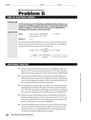 Holt Physics Problem Workbook
150
NAME ______________________________________ DATE _______________ CLASS ____________________
Electrical Energy and Current
Problem G
COST OF ELECTRICAL ENERGY
P R O B L E M
In 1995, the fortune of Sir Muda Hassanal Bolkiah, Sultan of Brunei, was
estimated at $37 billion. Suppose this money is used to pay for the energy
used by an ordinary 1.0 kW microwave oven at a rate of $0.086/kW•h.
How long can the microwave oven be powered?
S O L U T I O N
Given: Cost of energy = $0.086/kW•h P = 1.0 kW
Purchase power = $37 × 109
Unknown: ∆t = ?
First, calculate the number of kilowatt-hours that can be purchased by dividing
the total amount of money ($) by the cost of energy ($/kW•h). Then divide the
energy used (kW•h) by the power (kW) to find the time.
Energy = ($37 × 109
)

1
$
k
0
W
.08
•
6
h

= 4.3 × 1011
kW•h
∆t = 
Ene
P
rgy
 = 
(4.3 ×
(1
1
.0
01
k
1
W
kW
)
•h)
 = 4.3 × 1011
h = 4.9 My
Copyright
©
by
Holt,
Rinehart
and
Winston.
All
rights
reserved.
ADDITIONAL PRACTICE
1. The ten reactors of the nuclear power station in Fukushima, Japan, pro-
duce 8.8 × 109
W of electric power. If you have $1.0 × 106
, how many hours
of the station’s energy output can you buy? Assume a price of $0.081/kW•h.
2. A power plant in Hawaii produces electricity by using the difference in
temperature between surface water and deep-ocean water. The plant pro-
duces 104 kW. Suppose this energy is sold at a rate of $0.120/kW•h. For
how long would $18 000 worth of this energy last?
3. For basketball fans, a flexible light source that can be attached around any
basketball hoop rim has been developed. This source reportedly lasts for
1.0 × 104
h. How much power will this light source provide over its lifetime
if its overall cost of operation is $23 and the energy cost is $0.086/kW•h?
4. Fluorescent lamps with resistances that can be adjusted from 80.0 Ω to
400.0 Ω are being produced. If such a lamp is connected to a 110 V emf
source, how much will it cost to operate the lamp at its maximum rated
power for 24 h? The cost of energy is $0.086/kW•h.
5. A solar-cell installation that can convert 15.5 percent of the sun’s energy
into electricity has been built. The device delivers 1.0 kW of power. If it
produces energy at a cost of $0.080/kW•h, how much energy must the
sun provide to produce $1000.00 worth of energy?
 
