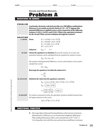 Copyright
©
by
Holt,
Rinehart
and
Winston.
All
rights
reserved.
Problem A 151
NAME ______________________________________ DATE _______________ CLASS ____________________
Circuits and Circuit Elements
Problem A
RESISTORS IN SERIES
P R O B L E M
A particular electronic-code lock provides over 500 billion combinations.
Moreover, it can sustain an electric shock of 1.25 × 105
V. Suppose this
potential difference is applied across a series connection of the following
resistors: 11.0 kΩ, 34.0 kΩ, and 215 kΩ.What is the equivalent resistance
for the circuit? What current would pass through the resistors?
S O L U T I O N
Given: R1 = 11.0 kΩ = 11.0 × 103
Ω
R2 = 34.0 kΩ = 34.0 × 103
Ω
R3 = 215 kΩ = 215 × 103
Ω
∆V = 1.25 × 105
V
Unknown: Req = ? I = ?
Choose the equation(s) or situation: Because the resistors are in series, the
equivalent resistance can be calculated from the equation for resistors in series.
Req = R1 + R2 + R3
The equation relating potential difference, current, and resistance can be used to
calculate the current.
∆V = IReq
Rearrange the equation(s) to isolate the unknown(s):
I = 
R
∆
e
V
q

Substitute the values into the equation(s) and solve:
Req = (11.0 × 103
Ω + 34.0 × 103
Ω + 215 × 103
Ω)
Req =
I = 
(
(
2
1
.
.
6
2
0
5
×
×
1
1
0
0
5
5
Ω
V)
)
 =
For resistors connected in series, the equivalent resistance should be greater than
the largest resistance in the circuit.
2.60 × 105
Ω  2.15 × 105
Ω
0.481 A
2.60 × 105
Ω
1. DEFINE
2. PLAN
3. CALCULATE
4. EVALUATE
ADDITIONAL PRACTICE
1. The Large Optics Diamond Turning Machine at the Lawrence Livermore
National Lab in California can cut a human hair lengthwise 3000 times!
That would produce pieces with a cross-sectional area of 10−7
mm2
. A
1.0 m long silver wire with this cross-sectional area would have a resistance
 