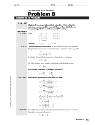 Problem B 153
NAME ______________________________________ DATE _______________ CLASS ____________________
Circuits and Circuit Elements
Problem B
RESISTORS IN PARALLEL
P R O B L E M
A light bulb in a camper’s flashlight is labeled 2.4 V, 0.70 A. Find the
equivalent resistance and the current if three of these light bulbs are
connected in parallel to a standard C size 1.5 V battery.
S O L U T I O N
Given: ∆V1 = 2.4 V I1 = 0.70 A
∆V2 = 2.4 V I2 = 0.70 A
∆V3 = 2.4 V I3 = 0.70 A
∆V = 1.5 V
Unknown: Req = ? I = ?
Choose the equation(s) or situation: Because the resistors (bulbs) are in parallel,
the equivalent resistance can be calculated from the equation for resistors in parallel.

R
1
eq
 = 
R
1
1
 + 
R
1
2
 + 
R
1
3

To calculate the individual resistances, use the definition of resistance.
∆Vn = InRn
The following form of the equation can be used to calculate the current.
∆V = IReq
Rearrange the equation(s) to isolate the unknown(s):
Rn = 
∆
I
V
n
n
 I = 
R
∆
e
V
q

Substitute the values into the equation(s) and solve:
R1 = 
∆
I
V
1
1
 = 
(
(
0
2
.
.
7
4
0
V
A
)
)
 = 3.4 Ω
R2 = 
∆
I
V
2
2
 = 
(
(
0
2
.
.
7
4
0
V
A
)
)
 = 3.4 Ω
R3 = 
∆
I
V
3
3
 = 
(
(
0
2
.
.
7
4
0
V
A
)
)
 = 3.4 Ω

R
1
eq
 = 
R
1
1
 + 
R
1
2
 + 
R
1
3
 = 
(3.4
3
Ω)
 = 
0
1
.8
Ω
8

Req =
I = 
(
(
1
1
.
.
1
5
Ω
V)
)
 =
For resistors connected in parallel, the equivalent resistance should be less than
the smallest resistance in the circuit.
1.1 Ω  3.4 Ω
1.4 V
1.1 Ω
1. DEFINE
2. PLAN
Copyright
©
by
Holt,
Rinehart
and
Winston.
All
rights
reserved.
3. CALCULATE
4. EVALUATE
 