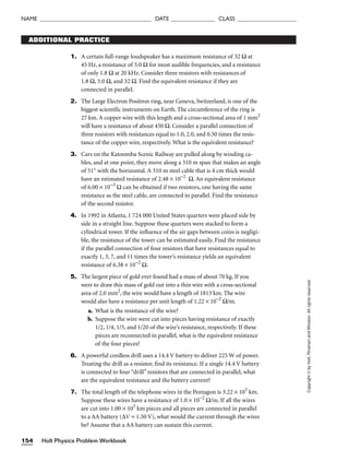 Holt Physics Problem Workbook
154
NAME ______________________________________ DATE _______________ CLASS ____________________
Copyright
©
by
Holt,
Rinehart
and
Winston.
All
rights
reserved.
ADDITIONAL PRACTICE
1. A certain full-range loudspeaker has a maximum resistance of 32 Ω at
45 Hz, a resistance of 5.0 Ω for most audible frequencies, and a resistance
of only 1.8 Ω at 20 kHz. Consider three resistors with resistances of
1.8 Ω, 5.0 Ω, and 32 Ω. Find the equivalent resistance if they are
connected in parallel.
2. The Large Electron Positron ring, near Geneva, Switzerland, is one of the
biggest scientific instruments on Earth. The circumference of the ring is
27 km. A copper wire with this length and a cross-sectional area of 1 mm2
will have a resistance of about 450 Ω. Consider a parallel connection of
three resistors with resistances equal to 1.0, 2.0, and 0.50 times the resis-
tance of the copper wire, respectively. What is the equivalent resistance?
3. Cars on the Katoomba Scenic Railway are pulled along by winding ca-
bles, and at one point, they move along a 310 m span that makes an angle
of 51° with the horizontal. A 310 m steel cable that is 4 cm thick would
have an estimated resistance of 2.48 × 10−2
Ω. An equivalent resistance
of 6.00 × 10−3
Ω can be obtained if two resistors, one having the same
resistance as the steel cable, are connected in parallel. Find the resistance
of the second resistor.
4. In 1992 in Atlanta, 1 724 000 United States quarters were placed side by
side in a straight line. Suppose these quarters were stacked to form a
cylindrical tower. If the influence of the air gaps between coins is negligi-
ble, the resistance of the tower can be estimated easily. Find the resistance
if the parallel connection of four resistors that have resistances equal to
exactly 1, 3, 7, and 11 times the tower’s resistance yields an equivalent
resistance of 6.38 × 10−2
Ω.
5. The largest piece of gold ever found had a mass of about 70 kg. If you
were to draw this mass of gold out into a thin wire with a cross-sectional
area of 2.0 mm2
, the wire would have a length of 1813 km. The wire
would also have a resistance per unit length of 1.22 × 10−2
Ω/m.
a. What is the resistance of the wire?
b. Suppose the wire were cut into pieces having resistance of exactly
1/2, 1/4, 1/5, and 1/20 of the wire’s resistance, respectively. If these
pieces are reconnected in parallel, what is the equivalent resistance
of the four pieces?
6. A powerful cordless drill uses a 14.4 V battery to deliver 225 W of power.
Treating the drill as a resistor, find its resistance. If a single 14.4 V battery
is connected to four “drill” resistors that are connected in parallel, what
are the equivalent resistance and the battery current?
7. The total length of the telephone wires in the Pentagon is 3.22 × 105
km.
Suppose these wires have a resistance of 1.0 × 10−2
Ω/m. If all the wires
are cut into 1.00 × 103
km pieces and all pieces are connected in parallel
to a AA battery (∆V = 1.50 V), what would the current through the wires
be? Assume that a AA battery can sustain this current.
 