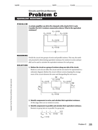 Problem C 155
NAME ______________________________________ DATE _______________ CLASS ____________________
Circuits and Circuit Elements
Problem C
EQUIVALENT RESISTANCE
P R O B L E M
A certain amplifier can drive five channels with a load of 8.0 Ω each.
Consider five 8.0 Ω resistors connected as shown.What is the equivalent
resistance?
R1 = 8.0 Ω
R3 = 8.0 Ω
R2 = 8.0 Ω
R5 = 8.0 Ω
R4 = 8.0 Ω
REASONING
Copyright
©
by
Holt,
Rinehart
and
Winston.
All
rights
reserved.
Divide the circuit into groups of series and parallel resistors. This way, the meth-
ods presented in determining equivalent resistance for resistors in series and par-
allel can be used to calculate the equivalent resistance for each group.
S O L U T I O N
1. Redraw the circuit as a group of resistors along one side of the circuit.
Bends in a wire do not affect the circuit and do not need to be represented in a
schematic diagram. Redraw the circuit without corners, keeping the arrange-
ment of the circuit elements the same and disregarding the emf source.
2. Identify components in series, and calculate their equivalent resistance.
At this stage, there are no resistors in series.
3. Identify components in parallel, and calculate their equivalent resistance.
Resistors in group (a) are in parallel. For group (a):

Re
1
q,a
 = 
R
1
1
 + 
R
1
2
 = 
(8.0
2
Ω)
 = 
0
1
.2
Ω
5

Req,a = 4.0 Ω
R1 = 8.0 Ω
Req
R5 = 8.0 Ω
R4 = 8.0 Ω
R3 = 8.0 Ω
R2 = 8.0 Ω
Req,a
Req,b
(a)
(b)
(c)
 