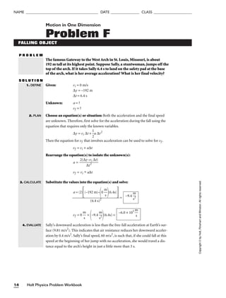 Holt Physics Problem Workbook
14
NAME ______________________________________ DATE _______________ CLASS ____________________
Motion in One Dimension
Problem F
FALLING OBJECT
P R O B L E M
The famous Gateway to the West Arch in St. Louis, Missouri, is about
192 m tall at its highest point. Suppose Sally, a stuntwoman, jumps off the
top of the arch. If it takes Sally 6.4 s to land on the safety pad at the base
of the arch, what is her average acceleration? What is her final velocity?
S O L U T I O N
Given: vi = 0 m/s
∆y = –192 m
∆t = 6.4 s
Unknown: a = ?
vf = ?
Choose an equation(s) or situation: Both the acceleration and the final speed
are unknown. Therefore, first solve for the acceleration during the fall using the
equation that requires only the known variables.
∆y = vi ∆t + 
1
2
a ∆t2
Then the equation for vf that involves acceleration can be used to solve for vf .
vf = vi + a∆t
Rearrange the equation(s) to isolate the unknown(s):
a = 
2(∆y
∆
–
t
v
2
i ∆t)

vf = vi + a∆t
Substitute the values into the equation(s) and solve:
=
vf = 0 
m
s
 +
–9.4 
m
s2

(6.4s) =
Sally’s downward acceleration is less than the free-fall acceleration at Earth’s sur-
face (9.81 m/s2
). This indicates that air resistance reduces her downward acceler-
ation by 0.4 m/s2
. Sally’s final speed, 60 ms2
, is such that, if she could fall at this
speed at the beginning of her jump with no acceleration, she would travel a dis-
tance equal to the arch’s height in just a little more than 3 s.
–6.0 × 101

m
s

–9.4 
m
s2

a = (2)
(–192 m)–
0 
m
s

(6.4s)


(6.4 s)2
1. DEFINE
2. PLAN
Copyright
©
by
Holt,
Rinehart
and
Winston.
All
rights
reserved.
3. CALCULATE
4. EVALUATE
 