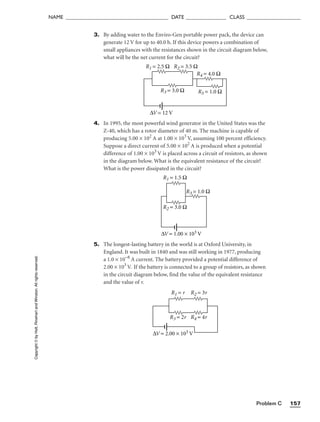 Problem C 157
NAME ______________________________________ DATE _______________ CLASS ____________________
3. By adding water to the Enviro-Gen portable power pack, the device can
generate 12 V for up to 40.0 h. If this device powers a combination of
small appliances with the resistances shown in the circuit diagram below,
what will be the net current for the circuit?
4. In 1995, the most powerful wind generator in the United States was the
Z-40, which has a rotor diameter of 40 m. The machine is capable of
producing 5.00 × 102
A at 1.00 × 103
V, assuming 100 percent efficiency.
Suppose a direct current of 5.00 × 102
A is produced when a potential
difference of 1.00 × 103
V is placed across a circuit of resistors, as shown
in the diagram below. What is the equivalent resistance of the circuit?
What is the power dissipated in the circuit?
5. The longest-lasting battery in the world is at Oxford University, in
England. It was built in 1840 and was still working in 1977, producing
a 1.0 × 10−8
A current. The battery provided a potential difference of
2.00 × 103
V. If the battery is connected to a group of resistors, as shown
in the circuit diagram below, find the value of the equivalent resistance
and the value of r.
R1 = r R2 = 3r
R3 = 2r R4 = 4r
∆V = 2.00 × 103 V
R1 = 1.5 Ω
R2 = 3.0 Ω
R3 = 1.0 Ω
∆V = 1.00 × 103 V
R1 = 2.5 Ω R2 = 3.5 Ω
R3 = 3.0 Ω
R4 = 4.0 Ω
R5 = 1.0 Ω
∆V = 12 V
Copyright
©
by
Holt,
Rinehart
and
Winston.
All
rights
reserved.
 