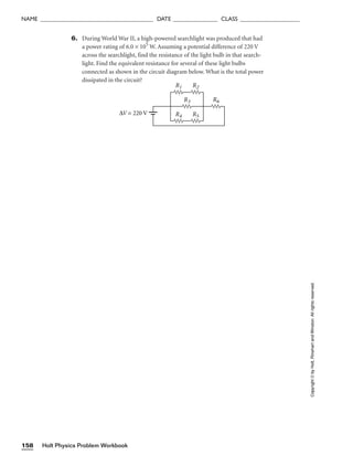 Holt Physics Problem Workbook
158
NAME ______________________________________ DATE _______________ CLASS ____________________
6. During World War II, a high-powered searchlight was produced that had
a power rating of 6.0 × 105
W. Assuming a potential difference of 220 V
across the searchlight, find the resistance of the light bulb in that search-
light. Find the equivalent resistance for several of these light bulbs
connected as shown in the circuit diagram below. What is the total power
dissipated in the circuit?
R1 R2
R3
R4 R5
R6
∆V = 220 V
Copyright
©
by
Holt,
Rinehart
and
Winston.
All
rights
reserved.
 