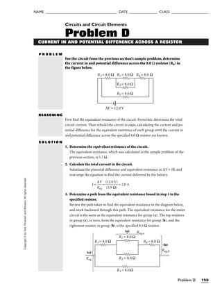 Problem D 159
Copyright
©
by
Holt,
Rinehart
and
Winston.
All
rights
reserved.
NAME ______________________________________ DATE _______________ CLASS ____________________
CURRENT IN AND POTENTIAL DIFFERENCE ACROSS A RESISTOR
P R O B L E M
Circuits and Circuit Elements
Problem D
REASONING
First find the equivalent resistance of the circuit. From this, determine the total
circuit current. Then rebuild the circuit in steps, calculating the current and po-
tential difference for the equivalent resistance of each group until the current in
and potential difference across the specified 8.0 Ω resistor are known.
S O L U T I O N
1. Determine the equivalent resistance of the circuit.
The equivalent resistance, which was calculated in the sample problem of the
previous section, is 5.7 Ω.
2. Calculate the total current in the circuit.
Substitute the potential difference and equivalent resistance in ∆V = IR, and
rearrange the equation to find the current delivered by the battery.
I = 
R
∆
e
V
q
 = 
(
(
1
5
2
.9
.0
Ω
V
)
)
 = 2.0 A
3. Determine a path from the equivalent resistance found in step 1 to the
specified resistor.
Review the path taken to find the equivalent resistance in the diagram below,
and work backward through this path. The equivalent resistance for the entire
circuit is the same as the equivalent resistance for group (c). The top resistors
in group (c), in turn, form the equivalent resistance for group (b), and the
rightmost resistor in group (b) is the specified 8.0 Ω resistor.
R1 = 8.0 Ω
Req
R5 = 8.0 Ω
R4 = 8.0 Ω
R3 = 8.0 Ω
R2 = 8.0 Ω
Req,a
Req,b
(a)
(b)
(c)
For the circuit from the previous section’s sample problem, determine
the current in and potential difference across the 8.0 Ω resistor (R4) in
the figure below.
R1 = 8.0 Ω
R2 = 8.0 Ω
R3 = 8.0 Ω R4 = 8.0 Ω
R5 = 8.0 Ω
∆V = 12.0 V
 
