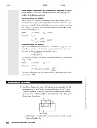 NAME ______________________________________ DATE _______________ CLASS ____________________
Holt Physics Problem Workbook
160
Copyright
©
by
Holt,
Rinehart
and
Winston.
All
rights
reserved.
4. Follow the path determined in step 3, and calculate the current in and po-
tential difference across each equivalent resistance. Repeat this process
until the desired values are found.
Regroup, evaluate, and calculate.
Replace the circuit’s equivalent resistance with group (c), as shown in the fig-
ure. The resistors in group (c) are in parallel, so the potential difference across
each resistor is equal to the potential difference across the equivalent resistance,
which is 12.0 V. The current in the equivalent resistance in group (b) can now
be calculated using ∆V = IR.
Given: ∆V = 12.0 V Req,b = 20.0 Ω
Unknown: Ib = ?
Ib = 
R
∆
e
V
q,b
 = 
(
(
2
1
0
2
.
.
0
0
Ω
V)
)
 = 0.600 A
Regroup, evaluate, and calculate.
Replace the 20.0 Ω resistor with group (b). The resistors R3, Req,b, and R4 in
group (b) are in series, so the current in each resistor is the same as the cur-
rent in the equivalent resistance, which equals 0.600 A.
Ib =
The potential difference across the 8.0 Ω resistor at the right can be calculated
using ∆V = IR.
Given: Ib = 0.600 A R4 = 8.0 Ω
Unknown: ∆V = ?
∆V = IR = (0.600 A)(8.0 Ω) =
The current through the specified resistor is 0.600 A, and the potential differ-
ence across it is 4.8 V.
4.8 V
0.600 A
ADDITIONAL PRACTICE
1. Recall from the previous section the high-powered searchlight with the
power rating of 6.0 × 105
W. For a potential difference of 220 V placed
across the light bulb of this searchlight, you found a value for the bulb’s
resistance. You also determined the equivalent resistance for the circuit
shown in the figure below.
a. Calculate the potential difference across and current in the search-
light bulb labeled R3.
R1 R2
R3
R4 R5
R6
∆V = 220 V
 