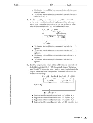 Problem D 161
Copyright
©
by
Holt,
Rinehart
and
Winston.
All
rights
reserved.
NAME ______________________________________ DATE _______________ CLASS ____________________
b. Calculate the potential difference across and current in the search-
light bulb labeled R2.
c. Calculate the potential difference across and current in the search-
light bulb labeled R4.
2. Recall the portable power pack that can provide 12 V for 40.0 h. The
device powers a combination of small appliances with the resistances
shown in the circuit diagram below. In the previous section, you calcu-
lated the equivalent resistance and net current for this circuit.
a. Calculate the potential difference across and current in the 1.0 Ω
appliance.
b. Calculate the potential difference across and current in the 2.5 Ω
appliance.
c. Calculate the potential difference across and current in the 4.0 Ω
appliance.
d. Calculate the potential difference across and current in the 3.0 Ω
appliance.
3. Recall the longest-lasting battery in the world, which was constructed at
Oxford University in 1840. In 1977, the terminal voltage of the battery
was 2.00 × 103
V. Suppose the battery is placed in the circuit shown in the
diagram below. Determine the equivalent resistance of the circuit, and
then find the following:
a. the potential difference and current in the 5.0 Ω resistor (R4).
b. the potential difference and current in the 2.0 Ω resistor (R3).
c. the potential difference and current in the 7.0 Ω resistor (R5).
d. the potential difference and current in the 3.0 × 101
Ω resistor (R7).
R2 = 3.0 Ω R3 = 2.0 Ω
R4 = 5.0 Ω
R1 = 15 Ω
R5 = 7.0 Ω R6 = 3.0 Ω
R7 = 3.0 × 101 Ω
∆V = 2.00 × 103 V
R1 = 2.5 Ω R2 = 3.5 Ω
R3 = 3.0 Ω
R4 = 4.0 Ω
R5 = 1.0 Ω
∆V = 12 V
 