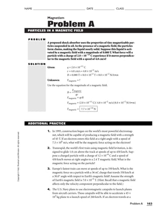 Problem A 163
NAME ______________________________________ DATE _______________ CLASS ____________________
Copyright
©
Holt,
Rinehart
and
Winston.
All
rights
reserved. Magnetism
Problem A
PARTICLES IN A MAGNETIC FIELD
P R O B L E M
A proposed shock absorber uses the properties of tiny magnetizable par-
ticles suspended in oil. In the presence of a magnetic field, the particles
form chains, making the liquid nearly solid. Suppose this liquid is acti-
vated by a magnetic field with a magnitude of 0.080 T.What force will a
particle with a charge of 2.0 × 10−11
C experience if it moves perpendicu-
lar to the magnetic field with a speed of 4.8 cm/s?
S O L U T I O N
Given: q = 2.0 × 10−11
C
v = 4.8 cm/s = 4.8 × 10−2
m/s
B = 0.080 T = 8.0 × 10−2
T = 8.0 × 10−2
N/A•m
Unknown: Fmagnetic = ?
Use the equation for the magnitude of a magnetic field.
B = 
Fma
q
g
v
netic

Fmagnetic = qvB
Fmagnetic = (2.0 × 10−11
C)( 4.8 × 10−2
m/s)(8.0 × 10−2
N/A•m)
Fmagnetic = 7.7 × 10−14
N
ADDITIONAL PRACTICE
1. In 1995, construction began on the world’s most powerful electromag-
net, which will be capable of producing a magnetic field with a strength
of 45 T. If an electron enters this field at a right angle with a speed of
7.5 × 106
m/s, what will be the magnetic force acting on the electron?
2. Transrapid, the world’s first train using magnetic field levitation, is de-
signed to glide 1.0 cm above the track at speeds of up to 450 km/h. Sup-
pose a charged particle with a charge of 12 × 10−9
C and a speed of
450 km/h moves at right angles to a 2.4 T magnetic field. What is the
magnetic force acting on the particle?
3. Europe’s fastest train can move at speeds of up to 350 km/h. What is the
magnetic force on a particle with a 36 nC charge that travels 350 km/h at
a 30.0° angle with respect to Earth’s magnetic field? Assume the strength
of Earth’s magnetic field is 7.0 × 10−5
T. (Hint: Recall that a magnetic field
affects only the velocity component perpendicular to the field.)
4. The U.S. Navy plans to use electromagnetic catapults to launch planes
from aircraft carriers. These catapults will be able to accelerate a 45 ×
103
kg plane to a launch speed of 260 km/h. If an electron travels at a
 
