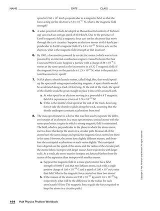 Holt Physics Problem Workbook
164
NAME ______________________________________ DATE _______________ CLASS ____________________
Copyright
©
Holt,
Rinehart
and
Winston.
All
rights
reserved.
speed of 2.60 × 102
km/h perpendicular to a magnetic field, so that the
force acting on the electron is 3.0 × 10−17
N, what is the magnetic field
strength?
5. A solar-powered vehicle developed at Massachusetts Institute of Technol-
ogy can reach an average speed of 60.0 km/h. Due to the presence of
Earth’s magnetic field, a magnetic force acts on the electrons that move
through the car’s circuitry. Suppose an electron moves at 60.0 km/h per-
pendicular to Earth’s magnetic field. If a 2.0 × 10−22
N force acts on the
electron, what is the magnetic field strength at that location?
6. By 1905, a locomotive powered by an electric motor (which was in turn
powered by an internal-combustion engine) cruised between the East
Coast and West Coast. Suppose a particle with a charge of 88 × 10−9
C
moves at the same speed as the locomotive in a 0.32 T magnetic field. If
the magnetic force on the particle is 1.25 × 10−6
N, what is the particle’s
(and locomotive’s) speed?
7. NASA plans a shuttle launch system, called MagLifter, that would speed
up the spacecraft using superconducting magnets. A space shuttle would
be accelerated along a track 4.0 km long. At the end of the track, the speed
of the shuttle would be great enough to place it into orbit around Earth.
a. At what speed is an electron moving in a powerful 6.4 T magnetic
field if it experiences a force of 2.76 × 10−16
N?
b. If this is the shuttle’s final speed at the end of the track, how long
does it take the shuttle to glide along the track, assuming that the
shuttle undergoes constant acceleration from rest?
8. The mass spectrometer is a device that was first used to separate the differ-
ent isotopes of an element. In a mass spectrometer, ionized atoms with the
same speed enter a region in which a strong magnetic field is maintained.
The field, which is perpendicular to the plane in which the atoms move,
exerts a force that keeps the atoms in a circular path. Because all of the
atoms have the same charge and speed, the magnetic force exerted on them
is the same. However, the atoms have slightly different masses, and there-
fore the centripetal acceleration on each varies slightly. The centripetal
force depends on the speed of the atoms and the radius of the circular path
the atoms follow. Isotopes with larger masses have trajectories with larger
radii. As a result, the more-massive isotopes are detected farther from the
center of the apparatus than isotopes with smaller masses.
a. Suppose the magnetic field in a mass spectrometer has a field
strength of 0.600 T and that two lithium atoms, each with a single
positive charge of 1.60 × 10−19
C and a speed of 2.00 × 105
m/s, enter
that field. What is the magnetic force exerted on these two atoms?
b. If the masses of the atoms are 9.98 × 10−27
kg and 11.6 × 10−27
kg,
respectively, what will be the difference in the radius for each
atom’s path? (Hint: The magnetic force equals the force required to
keep the atoms in a circular path.)
 