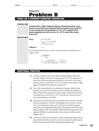 Problem B 165
NAME ______________________________________ DATE _______________ CLASS ____________________
Copyright
©
Holt,
Rinehart
and
Winston.
All
rights
reserved. Magnetism
Problem B
FORCE ON A CURRENT-CARRYING CONDUCTOR
P R O B L E M
S O L U T I O N
Given: B = 1.0 × 103
T
Fmagnetic = 1.6 × 102
N
l = 25 cm = 0.25 m
Unknown: I = ?
Use the equation for force on a current-carrying conductor perpendicular to a
magnetic field.
I = 
Fma
B
g
l
netic

I = = 0.64 A
1.6 × 102
N

(1.0 × 103
T)(0.25 m)
ADDITIONAL PRACTICE
1. In 1964, a magnet at the Francis Bitter National Magnet Laboratory
created a magnetic field with a magnitude of 22.5 T. Ten megawatts of
power was required to generate this field. If a wire that is 12 cm long
and that carries a current of 8.4 × 10−2
A is placed in this field at a right
angle to the field, what is the force acting on it?
2. One of the subway platforms in downtown Chicago is 1066 m long.
Suppose the current in one of the service wires below the platform is
0.80 A. What is the magnitude of Earth’s magnetic field at that location
if the field exerts a force of 6.3 × 10−2
N on the wire? Assume the cur-
rent is perpendicular to the field.
3. The distance between the pylons of the power line across the Ameralik
Fjord in Greenland is 5.376 km. If this length of wire carries a current
of 12 A and experiences a force of 3.1 N because of Earth’s magnetic
field, what is the magnitude of the field in that region? Assume the wire
makes an angle of 38° with the field. (Hint: Only the component of the
magnetic field that is perpendicular to the current contributes to the
magnetic force.)
4. In February 1996, NASA extended a 21.0 km conducting tether from the
space shuttle Columbia in order to see how much power could be gener-
ated by interacting with Earth’s magnetic field. Suppose the
In March 1967, a 1000 T magnetic field was obtained in a lab for a frac-
tion of a second. Maximum sustained fields presently do not exceed 50 T.
If a 25 cm long wire is perpendicular to a 1.0 × 103
T magnetic field
and the magnetic force on the wire is 1.6 × 102
N, what is the current
in the wire?
 