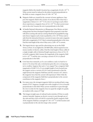 Holt Physics Problem Workbook
166
NAME ______________________________________ DATE _______________ CLASS ____________________
Copyright
©
Holt,
Rinehart
and
Winston.
All
rights
reserved.
magnetic field at the shuttle’s location has a magnitude of 6.40 × 10−7
T.
What current must be induced in the tether, located perpendicular to
the field, to create a magnetic force of 1.80 × 10−2
N?
5. Magnetic fields are created by the currents in home appliances. Sup-
pose the magnetic field in the vicinity of an electric blow-dryer has a
magnitude of about 2.5 × 10−4
T. If a wire 4.5 cm long in such a blow-
dryer experiences a magnetic force of 3.6 × 10−7
N, what current must
exist in the wire? Assume the wire is perpendicular to the field.
6. At Sandia National Laboratories, in Albuquerque, New Mexico, an inter-
esting project has been developed. Engineers have proposed a train that
will roll on existing rails and use existing wheels but be propelled by mag-
netic forces. Suppose such a train is pushed by a 5.0 × 105
N force and re-
sults from the interaction between a current in many wires and a magnetic
field with a magnitude of 3.8 T that is oriented perpendicular to the wires.
Find the total length of the wires if they carry a 2.00 × 102
A current.
7. The largest electric sign used for advertising was set on the Eiffel
Tower, in Paris. It was lighted by 250 000 bulbs, which required an im-
mense number of electric cables. Find the total length of those cables if
a single straight cable of identical length experiences a force of 16.1 N
in Earth’s magnetic field. Assume the magnitude of the magnetic field
is 6.4 × 10−5
T and the wire, carrying a current of 2.8 A, is placed
perpendicular to the field.
8. Cows have four stomachs, so if a cow swallows a nail, it is hard to re-
move it. To extract the nail, a veterinarian gives the cow a strong mag-
net to swallow. Suppose that such a “cow magnet” has a magnetic field
magnitude of 0.040 T. If a 55 cm straight length of wire located near
the magnet carries a current of 0.10 A and is positioned so that the
angle between the magnetic field lines and the current is 45°, what is
the magnetic force that the current will experience? (Hint: Only the
component of the magnetic field that is perpendicular to the current
contributes to the magnetic force.)
9. For many years, the strongest magnetic field ever produced had a mag-
nitude of 38 T. Suppose a straight wire with a length of 2.0 m is located
perpendicular to this field. What current would have to pass through
the wire in order for the magnetic force to equal the weight of a gradu-
ate student with a mass of 75 kg?
10. The longest straight span of railroad tracks stretches 478 km in south-
western Australia. Suppose an electric current is sent through one of
the rails and that a force of 0.40 N is exerted by Earth’s magnetic field.
If the magnetic field has a strength of 7.50 × 10−5
T at that location and
is perpendicular to the rail, how large is the current?
 