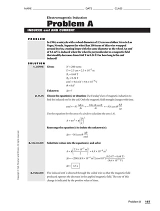 Problem A 167
NAME ______________________________________ DATE _______________ CLASS ____________________
Copyright
©
Holt,
Rinehart
and
Winston.
All
rights
reserved. Electromagnetic Induction
Problem A
INDUCED emf AND CURRENT
P R O B L E M
In 1994,a unicycle with a wheel diameter of 2.5 cm was ridden 3.6 m in Las
Vegas,Nevada.Suppose the wheel has 200 turns of thin wire wrapped
around its rim,creating loops with the same diameter as the wheel.An emf
of 9.6 mV is induced when the wheel is perpendicular to a magnetic field
that steadily decreases from 0.68 T to 0.24 T.For how long is the emf
induced?
S O L U T I O N
Given: N = 200 turns
D = 2.5 cm = 2.5 × 10−2
m
Bi = 0.68 T
Bf = 0.24 T
emf = 9.6 mV = 9.6 × 10−3
V
q = 0.0°
Unknown: ∆t = ?
Choose the equation(s) or situation: Use Faraday’s law of magnetic induction to
find the induced emf in the coil. Only the magnetic field strength changes with time.
emf = −N 
∆q
∆t
m
 = −
N∆[A
∆
B
t
cos q]
 = −NA cos q 
∆
∆
B
t

Use the equation for the area of a circle to calculate the area (A).
A = pr2
= p

D
2


2
Rearrange the equation(s) to isolate the unknown(s):
∆t = −NA cos q 
e
∆
m
B
f

Substitute values into the equation(s) and solve:
A = p
2.5 × 1
2
0−2
m


2
= 4.9 × 10−4
m2
∆t = −(200)(4.9 × 10−4
m2
)[cos 0.0°]
(0
(
.
9
2
.
4
6
T
×
−
10
0
−
.
3
68
V
T
)
)

∆t =
The induced emf is directed through the coiled wire so that the magnetic field
produced opposes the decrease in the applied magnetic field. The rate of this
change is indicated by the positive value of time.
4.5 s
1. DEFINE
2. PLAN
3. CALCULATE
4. EVALUATE
 