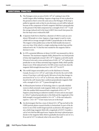 Holt Physics Problem Workbook
168
NAME ______________________________________ DATE _______________ CLASS ____________________
Copyright
©
Holt,
Rinehart
and
Winston.
All
rights
reserved.
ADDITIONAL PRACTICE
1. The Pentagon covers an area of 6.04 × 105
m2
, making it one of the
world’s largest office buildings. Suppose a huge loop of wire is placed on
the ground so that it covers the same area as the Pentagon. If the loop is
pulled at opposite ends so that its area decreases, an emf will be induced
because of the component of Earth’s magnetic field that is perpendicular
to the ground. If the field component has a strength of 6.0 × 10−5
T and
the average induced emf in the loop is 0.80 V, how much time passes be-
fore the loop’s area is reduced by half?
2. A Japanese-built Ferris wheel has a diameter of 100.0 m and can carry
almost 500 people at a time. Suppose a huge magnet is used to create
a field with an average strength of 0.800 T perpendicular to the wheel.
The magnet is then pulled away so that the field steadily decreases to
zero over time. If the wheel is a single conducting circular loop and the
induced emf is 46.7 V, find the time needed for the magnetic field to
decrease to zero.
3. In 1979, a potential difference of about 32.0 MV was measured in a lab in
Tennessee. The maximum magnetic fields, obtained for very brief periods
of time, had magnitudes around 1.00 × 103
T. Suppose a coil with exactly
50 turns of wire and a cross-sectional area of 4.00 × 10−2
m2
is placed per-
pendicular to one of these extremely large magnetic fields, which quickly
drops to zero. If the induced emf is 32.0 MV, in how much time does the
magnetic field strength decrease from 1.00 × 103
T to 0.0 T?
4. The world’s largest retractable roof is on the SkyDome in Toronto,
Canada. Its area is 3.2 × 104
m2
, and it takes 20 min for the roof to fully
retract. If you have a coil with exactly 300 turns of wire that changes its
area from 0.0 m2
to 3.2 × 104
m2
in 20.0 min, what will be the emf in-
duced in the coil? Assume that a uniform perpendicular magnetic field
with a strength of 4.0 × 10−2
T passes through the coil.
5. At Massachusetts Institute of Technology, there is a specially shielded
room in which extremely weak magnetic fields can be measured. As of
1994, the smallest field measured had a magnitude of 8.0 × 10−15
T.
Suppose a loop having an unknown number of turns and an area equal
to 1.00 m2
is placed perpendicular to this field and the magnitude of the
field strength is increased tenfold in 3.0 × 10−2
s. If the emf induced is
equal to −1.92 × 10−11
V, how many turns are in the loop?
6. An electromagnet that has a mass of almost 8.0 × 106
kg was built at the
CERN particle physics research facility in Switzerland. As part of the de-
tector in one of the world’s largest particle accelerators, this magnet cre-
ates a fairly large magnetic field with a magnitude of 0.50 T. Consider a
coil of wire that has 880 equal turns. Suppose this loop is placed perpen-
dicular to the magnetic field, which is gradually decreased to zero in 12 s.
If an emf of 147 V is induced, what is the area of the coil?
 
