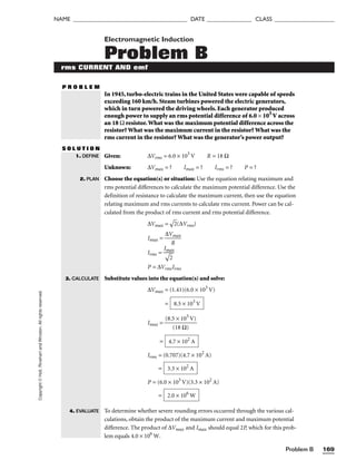 Problem B 169
NAME ______________________________________ DATE _______________ CLASS ____________________
Copyright
©
Holt,
Rinehart
and
Winston.
All
rights
reserved. Electromagnetic Induction
Problem B
rms CURRENT AND emf
P R O B L E M
In 1945, turbo-electric trains in the United States were capable of speeds
exceeding 160 km/h. Steam turbines powered the electric generators,
which in turn powered the driving wheels. Each generator produced
enough power to supply an rms potential difference of 6.0 × 103
V across
an 18 Ω resistor.What was the maximum potential difference across the
resistor? What was the maximum current in the resistor? What was the
rms current in the resistor? What was the generator’s power output?
S O L U T I O N
Given: ∆Vrms = 6.0 × 103
V R = 18 Ω
Unknown: ∆Vmax = ? Imax = ? Irms = ? P = ?
Choose the equation(s) or situation: Use the equation relating maximum and
rms potential differences to calculate the maximum potential difference. Use the
definition of resistance to calculate the maximum current, then use the equation
relating maximum and rms currents to calculate rms current. Power can be cal-
culated from the product of rms current and rms potential difference.
∆Vmax =

2
(∆Vrms)
Imax = 
∆V
R
max

Irms = 
I

ma
2

x

P = ∆VrmsIrms
Substitute values into the equation(s) and solve:
∆Vmax = (1.41)(6.0 × 103
V)
=
Imax = 
(8.5
(1
×
8
1
Ω
03
)
V)

=
Irms = (0.707)(4.7 × 102
A)
=
P = (6.0 × 103
V)(3.3 × 102
A)
=
To determine whether severe rounding errors occurred through the various cal-
culations, obtain the product of the maximum current and maximum potential
difference. The product of ∆Vmax and Imax should equal 2P, which for this prob-
lem equals 4.0 × 106
W.
2.0 × 106
W
3.3 × 102
A
4.7 × 102
A
8.5 × 103
V
1. DEFINE
2. PLAN
3. CALCULATE
4. EVALUATE
 