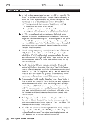 Holt Physics Problem Workbook
170
NAME ______________________________________ DATE _______________ CLASS ____________________
Copyright
©
Holt,
Rinehart
and
Winston.
All
rights
reserved.
ADDITIONAL PRACTICE
1. In 1963, the longest single-span “rope way” for cable cars opened in Cali-
fornia. The rope way stretched about 4 km from the Coachella Valley to
Mount San Jacinto. Suppose the rope way, which is actually a steel cable,
becomes icy. To de-ice the cable, you can connect its two ends to a
120 V (rms) generator. If the resistance of the cable is 6.0 × 10−2
Ω,
a. what will the rms current in the cable be?
b. what will the maximum current in the cable be?
c. what power will be dissipated by the cable, thus melting the ice?
2. In 1970, a powerful sound system was set up on the Ontario Motor
Speedway in California to make announcements to more than 200 000
people over the noise of 50 racing cars. The acoustic power of that system
was 30.8 kW. If the system was driven by a generator that provided an
rms potential difference of 120.0 V and only 10.0 percent of the supplied
power was transformed into acoustic power, what was the maximum
current in the sound system?
3. Modern power plants typically have outputs of over 10 × 106
kW. But in
1905, the Ontario Power Station, built on the Niagara River, produced
only 1.325 × 105
kW. Consider a single generator producing this power
when it is connected to a single load (resistor). If the generated rms po-
tential difference is 5.4 × 104
V, what is the maximum current and the
value of the resistor?
4. Stability of potential difference is a major concern for all high-emf
sources. In 1996, James Cross of the University of Waterloo in Canada,
constructed a compact power supply that produces a stable potential dif-
ference of 1.024 × 106
V. It can provide 2.9 × 10−2
A at this potential dif-
ference. If these values are the rms quantities for an alternating current
source, what are the maximum potential difference and current?
5. Certain species of catfish found in Africa have “power plants” similar to
those of electric eels. Though the electricity generated is not as powerful
as that of some eels, the electric catfish can discharge 0.80 A with a po-
tential difference of 320 V. Consider an ac generator in a circuit with a
load. If its maximum values for potential difference and current are the
same as the potential difference and current for the catfish, what are the
rms values for the potential difference and current? What is the resis-
tance of the load?
6. A wind generator installed on the island of Oahu, Hawaii, has a rotor
that is about 100 m in diameter. When the wind is strong enough, the
generator can produce a maximum current of 75 A in a 480 Ω load. Find
the rms potential difference across the load.
7. The world’s first commercial tidal power plant, built in France, has a power
output of only 6.2 × 104
kW, produced by 24 generators. Find the power
produced by each generator. If one of these generators is connected to a
120 kΩ resistor, find the rms and maximum currents in it.
 