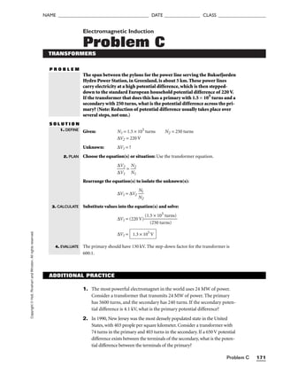 Problem C 171
NAME ______________________________________ DATE _______________ CLASS ____________________
Copyright
©
Holt,
Rinehart
and
Winston.
All
rights
reserved. Electromagnetic Induction
Problem C
TRANSFORMERS
P R O B L E M
The span between the pylons for the power line serving the Buksefjorden
Hydro Power Station, in Greenland, is about 5 km. These power lines
carry electricity at a high potential difference, which is then stepped-
down to the standard European household potential difference of 220 V.
If the transformer that does this has a primary with 1.5 × 105
turns and a
secondary with 250 turns, what is the potential difference across the pri-
mary? (Note: Reduction of potential difference usually takes place over
several steps, not one.)
S O L U T I O N
Given: N1 = 1.5 × 105
turns N2 = 250 turns
∆V2 = 220 V
Unknown: ∆V1 = ?
Choose the equation(s) or situation: Use the transformer equation.

∆
∆
V
V
2
1
 = 
N
N
2
1

Rearrange the equation(s) to isolate the unknown(s):
∆V1 = ∆V2 
N
N
2
1

Substitute values into the equation(s) and solve:
∆V1 = (220 V) 
(1.
(
5
2
×
50
10
tu
5
r
t
n
u
s
r
)
ns)

∆V1 =
The primary should have 130 kV. The step-down factor for the transformer is
600:1.
1.3 × 105
V
1. DEFINE
2. PLAN
3. CALCULATE
4. EVALUATE
ADDITIONAL PRACTICE
1. The most powerful electromagnet in the world uses 24 MW of power.
Consider a transformer that transmits 24 MW of power. The primary
has 5600 turns, and the secondary has 240 turns. If the secondary poten-
tial difference is 4.1 kV, what is the primary potential difference?
2. In 1990, New Jersey was the most densely populated state in the United
States, with 403 people per square kilometer. Consider a transformer with
74 turns in the primary and 403 turns in the secondary. If a 650 V potential
difference exists between the terminals of the secondary, what is the poten-
tial difference between the terminals of the primary?
 