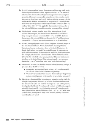 Holt Physics Problem Workbook
172
NAME ______________________________________ DATE _______________ CLASS ____________________
Copyright
©
Holt,
Rinehart
and
Winston.
All
rights
reserved.
3. In 1992, a battery whose longest dimension was 70 nm was made at the
University of California at Irvine. It produced a 2.0 × 10−2
V potential
difference for almost an hour. Suppose an ac generator producing this
potential difference is connected to a transformer that contains exactly
400 turns in the primary and exactly 3600 turns in the secondary. If this
emf is created between the terminals of the primary of a step-up trans-
former, what is the potential difference between the terminals of the sec-
ondary? If the 2.0 × 10−2
V is applied to the secondary instead, what is
the potential difference created between the terminals of the primary?
4. The hydraulic turbines installed at the third power plant at Grand
Coulee, in Washington, are almost 10 m in diameter. Each turbine is
large enough to produce a current of 1.0 × 103
A at 765 kV. If a trans-
former steps this potential difference down to 540 kV and the primary
contains 2.8 × 103
turns, how many turns must be in the secondary?
5. In 1965, the biggest power failure to date left about 30 million people in
the dark for several hours. About 200 000 km2
, including Ontario,
Canada, and several northeastern states in the United States were af-
fected. Such failures can usually be avoided because all major electric
grids are interconnected. Transformers are needed in these connections.
For example, a transformer can increase the potential difference from
230 kV to 345 kV, which is the typical potential difference for transmis-
sion lines in the United States. If the primary in such a step-up trans-
former has 1.2 × 104
turns, how many turns are in the secondary?
6. The sunroof on some cars doubles as a solar battery. In strong sunlight, it
produces about 20.0 W of power.
a. If this power is transmitted by the primary of a transformer with
120 V across it, what is the current in the primary?
b. What is the potential difference across the secondary if the primary
contains only 36 percent of the number of turns in the secondary?
7. Electric cars, though still few in number, are appearing on the roads. By
using a 220 V potential difference to recharge their batteries instead of
the standard 120 V, the cars could be recharged in 3 to 6 h. One process,
developed at the Electric Power Research Institute in California, suggests
using 220 V outlets with a 30.0 A charging current. If a transformer is
used to increase the potential difference from 120 V to 220 V, what is the
current in the primary? How many turns does the primary have if the
secondary has 660 turns?
 