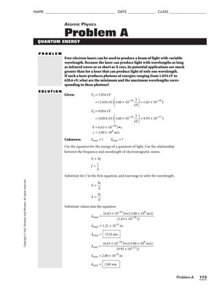 Problem A 173
NAME ______________________________________ DATE _______________ CLASS ____________________
Copyright
©
Holt,
Rinehart
and
Winston.
All
rights
reserved. Atomic Physics
Problem A
QUANTUM ENERGY
P R O B L E M
Free-electron lasers can be used to produce a beam of light with variable
wavelength. Because the laser can produce light with wavelengths as long
as infrared waves or as short as X rays, its potential applications are much
greater than for a laser that can produce light of only one wavelength.
If such a laser produces photons of energies ranging from 1.034 eV to
620.6 eV, what are the minimum and the maximum wavelengths corre-
sponding to these photons?
S O L U T I O N
Given: E1 = 1.034 eV
= (1.034 eV)
1.60 × 10−19

e
J
V

= 1.65 × 10−19
J
E2 = 620.6 eV
= (620.6 eV)
1.60 × 10−19

e
J
V

= 9.93 × 10−17
J
h = 6.63 × 10−34
J•s
c = 3.00 × 108
m/s
Unknown: lmin = ? lmax = ?
Use the equation for the energy of a quantum of light. Use the relationship
between the frequency and wavelength of electromagnetic waves.
E = hf
f = 
l
c

Substitute for f in the first equation, and rearrange to solve for wavelength.
E = 
h
l
c

l = 
h
E
c

Substitute values into the equation.
lmax =
lmax = 1.21 × 10−6
m
lmax =
lmin =
lmin = 2.00 × 10−9
m
lmin = 2.00 nm
(6.63 × 10−34
J•s)(3.00 × 108
m/s)

(9.93 × 10−17 J)
1210 nm
(6.63 × 10−34
J•s)(3.00 × 108
m/s)

(1.65 × 10−19
J)
 