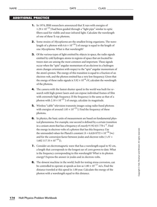 Holt Physics Problem Workbook
174
NAME ______________________________________ DATE _______________ CLASS ____________________
Copyright
©
Holt,
Rinehart
and
Winston.
All
rights
reserved.
ADDITIONAL PRACTICE
1. In 1974, IBM researchers announced that X rays with energies of
1.29 × 10−15
J had been guided through a “light pipe” similar to optic
fibers used for visible and near-infrared light. Calculate the wavelength
of one of these X-ray photons.
2. Some strains of Mycoplasma are the smallest living organisms. The wave-
length of a photon with 6.6 × 10−19
J of energy is equal to the length of
one Mycoplasma. What is that wavelength?
3. Of the various types of light emitted by objects in space, the radio signals
emitted by cold hydrogen atoms in regions of space that are located be-
tween stars are among the most common and important. These signals
occur when the“spin”angular momentum of an electron in a hydrogen
atom changes orientation with respect to the“spin”angular momentum of
the atom’s proton. The energy of this transition is equal to a fraction of an
electron-volt, and the photon emitted has a very low frequency. Given that
the energy of these radio signals is 5.92 × 10−6
eV, calculate the wavelength
of the photons.
4. The camera with the fastest shutter speed in the world was built for re-
search with high-power lasers and can expose individual frames of film
with extremely high frequency. If the frequency is the same as that of a
photon with 2.18 × 10−23
J of energy, calculate its magnitude.
5. Wireless “cable” television transmits images using radio-band photons
with energies of around 1.85 × 10−23
J. Find the frequency of these
photons.
6. In physics, the basic units of measurement are based on fundamental phys-
ical phenomena. For example, one second is defined by a certain transition
in a cesium atom that has a frequency of exactly 9 192 631 770 s−1
. Find
the energy in electron-volts of a photon that has this frequency. Use
the unrounded values for Planck’s constant (h = 6.626 0755 × 10−34
J•s)
and for the conversion factor between joules and electron volts (1 eV =
1.602 117 33 × 10−19
J).
7. Consider an electromagnetic wave that has a wavelength equal to 92 cm,
a length that corresponds to the longest ear of corn grown to date. What
is the frequency corresponding to this wavelength? What is its photon
energy? Express the answer in joules and in electron-volts.
8. The slowest machine in the world, built for testing stress corrosion, can
be controlled to operate at speeds as low as 1.80 × 10−17
m/s. Find the
distance traveled at this speed in 1.00 year. Calculate the energy of the
photon with a wavelength equal to this distance.
 