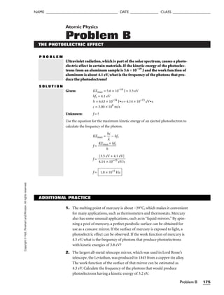 Problem B 175
NAME ______________________________________ DATE _______________ CLASS ____________________
Copyright
©
Holt,
Rinehart
and
Winston.
All
rights
reserved.
Atomic Physics
Problem B
THE PHOTOELECTRIC EFFECT
P R O B L E M
Ultraviolet radiation, which is part of the solar spectrum, causes a photo-
electric effect in certain materials. If the kinetic energy of the photoelec-
trons from an aluminum sample is 5.6 × 10−19
J and the work function of
aluminum is about 4.1 eV, what is the frequency of the photons that pro-
duce the photoelectrons?
S O L U T I O N
Given: KEmax = 5.6 × 10−19
J = 3.5 eV
hft = 4.1 eV
h = 6.63 × 10−34
J•s = 4.14 × 10−15
eV•s
c = 3.00 × 108
m/s
Unknown: f = ?
Use the equation for the maximum kinetic energy of an ejected photoelectron to
calculate the frequency of the photon.
KEmax = 
h
l
c
 − hft
f = 
KEma
h
x + hft

f =
f = 1.8 × 1015
Hz
[3.5 eV + 4.1 eV]

4.14 × 10−15
eV/s
ADDITIONAL PRACTICE
1. The melting point of mercury is about −39°C, which makes it convenient
for many applications, such as thermometers and thermostats. Mercury
also has some unusual applications, such as in “liquid mirrors.” By spin-
ning a pool of mercury, a perfect parabolic surface can be obtained for
use as a concave mirror. If the surface of mercury is exposed to light, a
photoelectric effect can be observed. If the work function of mercury is
4.5 eV, what is the frequency of photons that produce photoelectrons
with kinetic energies of 3.8 eV?
2. The largest all-metal telescope mirror, which was used in Lord Rosse’s
telescope, the Leviathan, was produced in 1845 from a copper-tin alloy.
The work function of the surface of that mirror can be estimated as
4.3 eV. Calculate the frequency of the photons that would produce
photoelectrons having a kinetic energy of 3.2 eV.
 