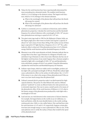 Holt Physics Problem Workbook
176
NAME ______________________________________ DATE _______________ CLASS ____________________
Copyright
©
Holt,
Rinehart
and
Winston.
All
rights
reserved.
3. Values for the work function have been experimentally determined for
most nonradioactive, elemental metals. The smallest work function,
which is 2.14 eV, belongs to the element cesium. The largest work func-
tion, which is 5.9 eV, belongs to the element selenium.
a. What is the wavelength of the photon that will just have the thresh-
old energy for cesium?
b. What is the wavelength of the photon that will just have the thresh-
old energy for selenium?
4. Carbon is a nonmetal, yet it is a conductor of electricity, and it exhibits
photoelectric properties. Calculate the work function and the threshold
frequency for carbon if photons with a wavelength of 2.00 × 102
nm pro-
duce photoelectrons moving at a speed of 6.50 × 105
m/s.
5. Two giant water jugs made in 1902 for the Maharaja of Jaipur, India, are
the largest single-piece silver items on Earth. Each jug has a capacity of
about 8 m3
and a mass of more than 240 kg. If the surface of one of these
jugs is exposed to UV light that has a frequency of 2.2 × 1015
Hz, a pho-
toelectric effect is observed. If the photoelectrons have 4.4 eV of kinetic
energy, find the work function and the threshold frequency of silver.
6. Rhenium is one of the rarest elements on Earth. Estimates indicate that on
average there is less than 1 mg of rhenium in a kilogram of Earth’s crust
and about 4 ng of rhenium in a liter of sea water. Rhenium also has one of
the highest work functions of any metal. Suppose that a rhenium sample is
exposed to light with a wavelength of 2.00 × 102
nm and that photoelec-
trons with kinetic energies of 0.46 eV are emitted. Using this information,
calculate the work function and threshold frequency for rhenium.
7. Sodium-vapor lamps, which are widely used in streetlights, produce yel-
low light with a principal wavelength of 589 nm. Would this sodium light
cause a photoelectric effect on the surface of solid sodium (hft = 2.3 eV)?
If the answer is yes, what is the energy of those photoelectrons? If the an-
swer is no, how much energy does the photon lack?
8. Lithium’s unusual electric properties make it an ideal material for high-
capacity batteries. The purity of a thin lithium foil, used in a lithium-
polymer “sandwich” to create an efficient battery for solar-powered cars,
is extremely important. One way to assess a metal’s purity is by means of
the photoelectric effect. If the work function of lithium is 2.3 eV, what is
the kinetic energy of the photoelectrons produced by violet light with a
wavelength of 410 nm?
9. Lead and zinc are vital elements in the construction of electric batteries.
For example, the largest battery in the world, in use in California, is a
lead-acid battery, while the most durable battery in the world, working
continuously since 1840, is a zinc-sulfur battery. Zinc and lead have simi-
lar work functions: 4.3 eV and 4.1 eV, respectively. Suppose certain pho-
tons have just enough energy to cause a photoelectric effect in zinc. If the
same photons were to strike the surface of lead, what would be the speed
of the photoelectrons?
 