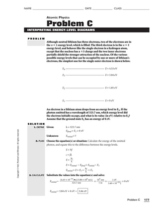 Problem C 177
NAME ______________________________________ DATE _______________ CLASS ____________________
Atomic Physics
Problem C
INTERPRETING ENERGY-LEVEL DIAGRAMS
P R O B L E M
Although neutral lithium has three electrons, two of the electrons are in
the n  1 energy level, which is filled. The third electron is in the n  2
energy level, and behaves like the single electron in a hydrogen atom,
except that the nucleus has a 3 charge and the two inner electrons
partially shield the stronger attraction of the nucleus. Of the various
possible energy levels that can be occupied by one or more of lithium's
electrons, the simplest one for the single outer electron is shown below.
E4 E = 4.53 eV
E3 E = 3.84 eV
E2 E = 1.85 eV
E1 E = 0 eV
An electron in a lithium atom drops from an energy level to E1. If the
photon emitted has a wavelength of 323.7 nm, which energy level did
the electron initially occupy, and what is its value (in eV) relative to E1?
Assume that the ground state E1 has an energy of 0 eV.
S O L U T I O N
Given: λ = 323.7 nm
Efinal = E1 = 0 eV
Unknown: Einitial = ?
Choose the equation(s) or situation: Calculate the energy of the emitted
photon, and equate this to the difference between the energy levels.
E = hf
c = fλ
E = 
h
λ
c

E = Einitial − Efinal = Einitial − E1
Einitial = E + E1 = 
h
λ
c
 + E1
Substitute the values into the equation(s) and solve:
Einitial = × 
10
1
9
m
nm
 × 
1.60
1
×
e
1
V
0−19
J
 + 0 eV
Einitial = 3.84 eV + 0 eV = 3.84 eV
(6.63 × 10−34
J•s)(3.00 × 108
m/s)

323.7 nm
1. DEFINE
2. PLAN
3. CALCULATE
Copyright
©
Holt,
Rinehart
and
Winston.
All
rights
reserved.
 
