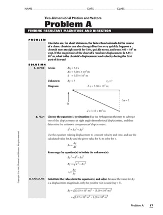 Problem A 17
NAME ______________________________________ DATE _______________ CLASS ____________________
Copyright
©
by
Holt,
Rinehart
and
Winston.
Allrights
reserved. Two-Dimensional Motion andVectors
Problem A
FINDING RESULTANT MAGNITUDE AND DIRECTION
Cheetahs are, for short distances, the fastest land animals. In the course
of a chase, cheetahs can also change direction very quickly. Suppose a
cheetah runs straight north for 5.0 s, quickly turns, and runs 3.00 × 102
m
west. If the magnitude of the cheetah’s resultant displacement is 3.35 ×
102
m, what is the cheetah’s displacement and velocity during the first
part of its run?
S O L U T I O N
Given: ∆t1 = 5.0 s
∆x = 3.00 s × 102
m
d = 3.35 × 102
m
Unknown: ∆y = ? vy = ?
Diagram:
1. DEFINE
2. PLAN
3. CALCULATE
P R O B L E M
∆y = ?
∆x = 3.00 × 102 m
d = 3.35 × 102 m
N
Choose the equation(s) or situation: Use the Pythagorean theorem to subtract
one of the displacements at right angles from the total displacement, and thus
determine the unknown component of displacement.
d2
= ∆x2
+ ∆y2
Use the equation relating displacement to constant velocity and time, and use the
calculated value for ∆y and the given value for ∆t to solve for v.
∆v =
Rearrange the equation(s) to isolate the unknown(s):
∆y2
= d2
– ∆x2
∆y =


d 2

– 
∆
x2


vy =
Substitute the values into the equation(s) and solve: Because the value for ∆y
is a displacement magnitude, only the positive root is used (∆y  0).
∆y =

(3
.3

5

×

 1

02

 m

)2

 −

 (

3.

00

 ×

 1

02

 m

)2


=

1.
12
 ×
 1
05
 m
2
−
 9
.0
0
×
 1
04
 m
2

∆y
∆t
∆y
∆t
 