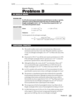 Problem D 179
NAME ______________________________________ DATE _______________ CLASS ____________________
Copyright
©
Holt,
Rinehart
and
Winston.
All
rights
reserved. Atomic Physics
Problem D
DE BROGLIE WAVES
P R O B L E M
In 1974, the most massive elementary particle known was the y¢ particle,
which has a mass of about four times the mass of a proton. If the de
Broglie wavelength is 3.615 × 10−11
m when it has a speed of 2.80 × 103
m/s, what is the particle’s mass?
S O L U T I O N
Given: l = 3.615 × 10−11
m v = 2.80 × 103
m/s
h = 6.63 × 10−34
J•s
Unknown: m = ?
Use the equation for the de Broglie wavelength.
m = 
l
h
v
 = = 6.55 × 10−27
Kg
(6.63 × 10−34
J•s)

(3.615 × 10−11
m)(2.80 × 103
m/s)
ADDITIONAL PRACTICE
1. The world’s smallest watch, made in Switzerland, has a fifteen-jewel
mechanism and is less than 5 mm wide. When this watch has a speed of
3.2 m/s, its de Broglie wavelength is 3.0 × 10−32
m. What is the mass of the
watch?
2. Discovered in 1983, Z° was still the most massive particle known in 1995.
If the de Broglie wavelength of the Z° particle is 6.4 × 10−11
m when the
particle has a speed of 64 m/s, what is the particle’s mass?
3. Although beryllium, Be, is toxic, the Be2+
ion is harmless. When a Be2+
ion is accelerated through a potential difference of 240 V, the ion’s de
Broglie wavelength is 4.4 × 10−13
m. What is the mass of the Be2+
ion?
4. In 1972, a powder with a particle size of 2.5 nm was produced. At what
speed should a neutron move to have a de Broglie wavelength of 2.5 nm?
5. The graviton is a hypothetical particle that is believed to be responsible
for gravitational interactions. Although its existence has not been proven,
cosmological observations and theories indicate that its mass, which is
theoretically zero, has an upper limit of 7.65 × 10−70
kg. What speed must
a graviton have for its de Broglie wavelength to be 5.0 × 1032
m? (Gravi-
tons are predicted to have a speed equal to that of light.)
6. The average mass of the bee hummingbird is about 1.6 g. What is the de
Broglie wavelength of this variety of hummingbird if it is flying at 3.8 m/s?
7. In 1990, Dale Lyons ran 42 195 m, in 3 h, 47 min, while carrying a spoon
with an egg in it. What was Lyons’ average speed during the run? If the
egg’s mass was 0.080 kg, what was its de Broglie wavelength?
 