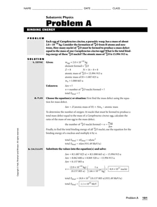 Problem A 181
NAME ______________________________________ DATE _______________ CLASS ____________________
Copyright
©
Holt,
Rinehart
and
Winston.
All
rights
reserved. Subatomic Physics
Problem A
BINDING ENERGY
P R O B L E M
Each egg of Caraphractus cinctus, a parasitic wasp, has a mass of about
2.0 × 10−10
kg. Consider the formation of 16
8O from H atoms and neu-
trons. How many nuclei of 16
8O must be formed to produce a mass defect
equal to the mass of one Caraphractus cinctus egg? What is the total bind-
ing energy of these 16
8O nuclei? The atomic mass of 16
8O is 15.994 915 u.
S O L U T I O N
Given: megg = 2.0 × 10−10
kg
element formed = 16
8O
Z = 8 N = 16 − 8 = 8
atomic mass of 16
8O = 15.994 915 u
atomic mass of H = 1.007 825 u
mn = 1.008 665 u
Unknown: ∆m = ?
n = number of 16
8O nuclei formed = ?
total Ebind = ?
Choose the equation(s) or situation: First find the mass defect using the equa-
tion for mass defect.
∆m = Z(atomic mass of H) + Nmn − atomic mass
To determine the number of oxygen-16 nuclei that must be formed to produce a
total mass defect equal to the mass of a Caraphractus cinctus egg, calculate the
ratio of the mass of one egg to the mass defect.
the number of 16
8O nuclei formed = n = 
m
∆
e
m
gg

Finally, to find the total binding energy of all 16
8O nuclei, use the equation for the
binding energy of a nucleus and multiply it by n.
total Ebind = nEbind = n∆mc2
total Ebind = n∆m(931.49 MeV/u)
Substitute the values into the equation(s) and solve:
∆m = 8(1.007 825 u) + 8(1.008 665 u) − 15.994 915 u
∆m = 8.062 600 u + 8.069 320 u − 15.994 915 u
∆m = 0.137 005 u
n = 
(2
(
.
0
0
.1
×
37
10
0
−
0
1
5
0
u
k
)
g)


1.66 ×
1
1
u
0−27 kg

=
total Ebind = (8.8 × 1017
)(0.137 005 u)(931.49 MeV/u)
total Ebind = 1.1 × 1020
MeV
8.8 × 1017
nuclei
1. DEFINE
2. PLAN
3. CALCULATE
 