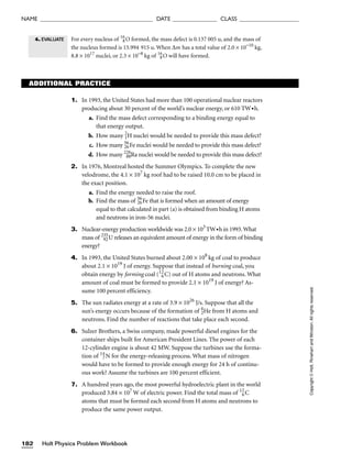 Holt Physics Problem Workbook
182
NAME ______________________________________ DATE _______________ CLASS ____________________
Copyright
©
Holt,
Rinehart
and
Winston.
All
rights
reserved.
ADDITIONAL PRACTICE
1. In 1993, the United States had more than 100 operational nuclear reactors
producing about 30 percent of the world’s nuclear energy, or 610 TW•h.
a. Find the mass defect corresponding to a binding energy equal to
that energy output.
b. How many 2
1H nuclei would be needed to provide this mass defect?
c. How many 56
26Fe nuclei would be needed to provide this mass defect?
d. How many 226
88Ra nuclei would be needed to provide this mass defect?
2. In 1976, Montreal hosted the Summer Olympics. To complete the new
velodrome, the 4.1 × 107
kg roof had to be raised 10.0 cm to be placed in
the exact position.
a. Find the energy needed to raise the roof.
b. Find the mass of 56
26Fe that is formed when an amount of energy
equal to that calculated in part (a) is obtained from binding H atoms
and neutrons in iron-56 nuclei.
3. Nuclear-energy production worldwide was 2.0 × 103
TW•h in 1993.What
mass of 235
92U releases an equivalent amount of energy in the form of binding
energy?
4. In 1993, the United States burned about 2.00 × 108
kg of coal to produce
about 2.1 × 1019
J of energy. Suppose that instead of burning coal, you
obtain energy by forming coal (12
6C) out of H atoms and neutrons. What
amount of coal must be formed to provide 2.1 × 1019
J of energy? As-
sume 100 percent efficiency.
5. The sun radiates energy at a rate of 3.9 × 1026
J/s. Suppose that all the
sun’s energy occurs because of the formation of 4
2He from H atoms and
neutrons. Find the number of reactions that take place each second.
6. Sulzer Brothers, a Swiss company, made powerful diesel engines for the
container ships built for American President Lines. The power of each
12-cylinder engine is about 42 MW. Suppose the turbines use the forma-
tion of 14
7N for the energy-releasing process. What mass of nitrogen
would have to be formed to provide enough energy for 24 h of continu-
ous work? Assume the turbines are 100 percent efficient.
7. A hundred years ago, the most powerful hydroelectric plant in the world
produced 3.84 × 107
W of electric power. Find the total mass of 12
6C
atoms that must be formed each second from H atoms and neutrons to
produce the same power output.
For every nucleus of 16
8O formed, the mass defect is 0.137 005 u, and the mass of
the nucleus formed is 15.994 915 u. When ∆m has a total value of 2.0 × 10−10
kg,
8.8 × 1017
nuclei, or 2.3 × 10−8
kg of 16
8O will have formed.
4. EVALUATE
 