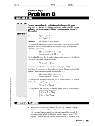 Problem B 183
NAME ______________________________________ DATE _______________ CLASS ____________________
Copyright
©
Holt,
Rinehart
and
Winston.
All
rights
reserved. Subatomic Physics
Problem B
NUCLEAR DECAY
P R O B L E M
The most stable radioactive nuclide known is tellurium-128. It was
discovered in 1924, and its radioactivity was proven in 1968. This isotope
undergoes two-step beta decay.Write the equations that correspond to
this reaction.
S O L U T I O N
Given: 128
52Te → −1
0
e + X + v

X → −1
0
e + Z + v

Unknown: the daughter elements X and Z
The mass numbers and atomic numbers on both sides of the expression must be
the same so that both charge and mass are conserved during the course of this
particular decay reaction.
Mass number of X = 128 − 0 = 128
Atomic number of X = 52 − (−1) = 53
The periodic table shows that the nucleus with an atomic number of 53 is iodine, I.
Thus, the first step of the process is as follows:
128
52Te → −1
0
e + 128
53I + v

A similar approach for the second beta decay reaction gives the following equa-
tion. Again, the emission of an electron does not change the mass number of the
nucleus. It does, however, change the atomic number by 1.
Mass number of Z = 128 − 0 = 128
Atomic number of Z = 53 − (−1) = 54
The periodic table shows that the nucleus with an atomic number of 54 is xenon,
Xe. Thus the next step of the process is as follows:
128
53I → −1
0
e + 128
54Xe + v

The complete two-step reaction is described by the two balanced equations below.
128
52Te → −1
0
e + 128
53I + v

128
53I → −1
0
e + 128
54Xe + v

ADDITIONAL PRACTICE
1. Standard nuclear fission reactors use 235
92U for fuel. However, the supply
of this uranium isotope is limited. Its concentration in natural uranium-
238 is low, and the cost of enrichment is high. A good alternative is the
breeder reactor in which the following reaction sequence occurs: 238
92U
captures a neutron, and the resulting isotope emits a −1
0
e particle to form
 