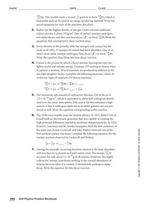 239
93Np. This nuclide emits a second −1
0
e particle to form 239
94Pu, which is
fissionable and can be used as an energy-producing material. Write bal-
anced equations for each of the reactions described.
2. Radon has the highest density of any gas. Under normal conditions
radon’s density is about 10 kg/m3
. One of radon’s isotopes undergoes
two alpha decays and then one beta decay (b−
) to form 212
83Bi. Write the
equations that correspond to these reaction steps.
3. Every element in the periodic table has isotopes, and cesium has the
most: as of 1995, 37 isotopes of cesium had been identified. One of ce-
sium’s most stable isotopes undergoes beta decay (b−
) to form 135
56Ba.
Write the equation describing this beta-decay reaction.
4. Fission is the process by which a heavy nucleus decomposes into two
lighter nuclei and releases energy. Uranium-235 undergoes fission when
it captures a neutron. Several neutrons are produced in addition to the
two light daughter nuclei. Complete the following equations, which de-
scribe two types of uranium-235 fission reactions.
235
92U + 1
0n → 144
56Ba + 89
36Kr + ____
235
92U + 1
0n → 140
54Xe + ____ + 21
0n
5. The maximum safe amount of radioactive thorium-228 in the air is
2.4 × 10–19
kg/m3
, which is equivalent to about half a kilogram distrib-
uted over the entire atmosphere. One reason for this substance’s high
toxicity is that it undergoes alpha decay in which gamma rays are pro-
duced as well. Write the equation corresponding to this reaction.
6. The 1930s were notable years for nuclear physics. In 1931, Robert Van de
Graaff built an electrostatic generator that was capable of creating the
high potential differences needed to accelerate charged particles. In 1932,
Ernest O. Lawrence and M. Stanley Livingston built the first cyclotron. In
the same year, Ernest Cockcroft and John Walton observed one of the
first artificial nuclear reactions. Complete the following equation for the
nuclear reaction observed by Cockcroft and Walton.
1
1
p + 7
3Li → ____ + 4
2He
7. Among the naturally occurring elements, astatine is the least abundant,
with less than 0.2 g present in Earth’s entire crust. The isotope 217
85At
accounts for only about 5 × 10−9
g of all astatine. However, this highly
radioactive isotope contributes nothing to the natural abundance of
astatine because when it is created, it immediately undergoes alpha
decay. Write the equation for this decay reaction.
Holt Physics Problem Workbook
184
NAME ______________________________________ DATE _______________ CLASS ____________________
Copyright
©
Holt,
Rinehart
and
Winston.
All
rights
reserved.
 