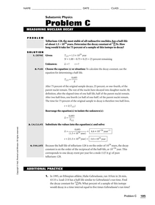 Problem C 185
NAME ______________________________________ DATE _______________ CLASS ____________________
Copyright
©
Holt,
Rinehart
and
Winston.
All
rights
reserved.
ADDITIONAL PRACTICE
Subatomic Physics
Problem C
MEASURING NUCLEAR DECAY
P R O B L E M
Tellurium-128, the most stable of all radioactive nuclides, has a half-life
of about 1.5 × 1024
years. Determine the decay constant of 128
52Te. How
long would it take for 75 percent of a sample of this isotope to decay?
S O L U T I O N
Given: T1/2 = 1.5 × 1024
year
N = 1.00 − 0.75 = 0.25 = 25 percent remaining
Unknown: l = ? t = ?
Choose the equation (s) or situation: To calculate the decay constant, use the
equation for determining a half-life.
T1/2 = 
0.6
l
93

After 75 percent of the original sample decays, 25 percent, or one-fourth, of the
parent nuclei remain. The rest of the nuclei have decayed into daughter nuclei. By
definition, after the elapsed time of one half-life, half of the parent nuclei remain.
After two half-lives, one fourth (or half of one-half) of the parent nuclei remain.
The time for 75 percent of the original sample to decay is therefore two half-lives.
t = 2(T1/2)
Rearrange the equation(s) to isolate the unknown(s):
l = 
0
T
.6
1
9
/2
3

Substitute the values into the equation(s) and solve:
l = 
(1.5 ×
0
1
.6
0
9
2
3
4
year)
 =
t = 2(1.5 × 1024
year) =
Because the half-life of tellurium-128 is on the order of 1024
years, the decay
constant is on the order of the reciprocal of the half-life, or 10−24
year. This
corresponds to one decay event per year for a mole (127.6 g) of pure
tellurium-128.
3.0 × 1024
year
4.6 × 10−24
year−1
1. DEFINE
2. PLAN
3. CALCULATE
4. EVALUATE
1. In 1995, an Ethiopian athlete, Halie Gebrselassie, ran 10 km in 26 min,
43.53 s. Lead-214 has a half-life similar to Gebrselassie’s run time. Find
the decay constant for 214
82Pb. What percent of a sample of this isotope
would decay in a time interval equal to five times Gebrselassie’s run time?
 