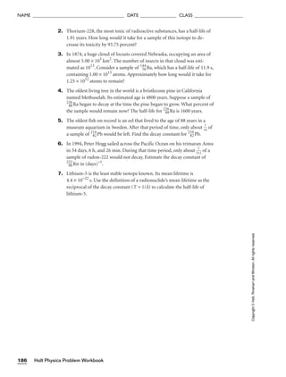 2. Thorium-228, the most toxic of radioactive substances, has a half-life of
1.91 years. How long would it take for a sample of this isotope to de-
crease its toxicity by 93.75 percent?
3. In 1874, a huge cloud of locusts covered Nebraska, occupying an area of
almost 5.00 × 105
km2
. The number of insects in that cloud was esti-
mated as 1013
. Consider a sample of 144
56Ba, which has a half-life of 11.9 s,
containing 1.00 × 1013
atoms. Approximately how long would it take for
1.25 × 1012
atoms to remain?
4. The oldest living tree in the world is a bristlecone pine in California
named Methuselah. Its estimated age is 4800 years. Suppose a sample of
226
88Ra began to decay at the time the pine began to grow. What percent of
the sample would remain now? The half-life for 226
88Ra is 1600 years.
5. The oldest fish on record is an eel that lived to the age of 88 years in a
museum aquarium in Sweden. After that period of time, only about 
1
1
6
 of
a sample of 214
82Pb would be left. Find the decay constant for 210
82Pb.
6. In 1994, Peter Hogg sailed across the Pacific Ocean on his trimaran Aotea
in 34 days, 6 h, and 26 min. During that time period, only about 
5
1
12
 of a
sample of radon-222 would not decay. Estimate the decay constant of
222
86Rn in (days)−1
.
7. Lithium-5 is the least stable isotope known. Its mean lifetime is
4.4 × 10−22
s. Use the definition of a radionuclide’s mean lifetime as the
reciprocal of the decay constant (T = 1/l) to calculate the half-life of
lithium-5.
Holt Physics Problem Workbook
186
NAME ______________________________________ DATE _______________ CLASS ____________________
Copyright
©
Holt,
Rinehart
and
Winston.
All
rights
reserved.
 